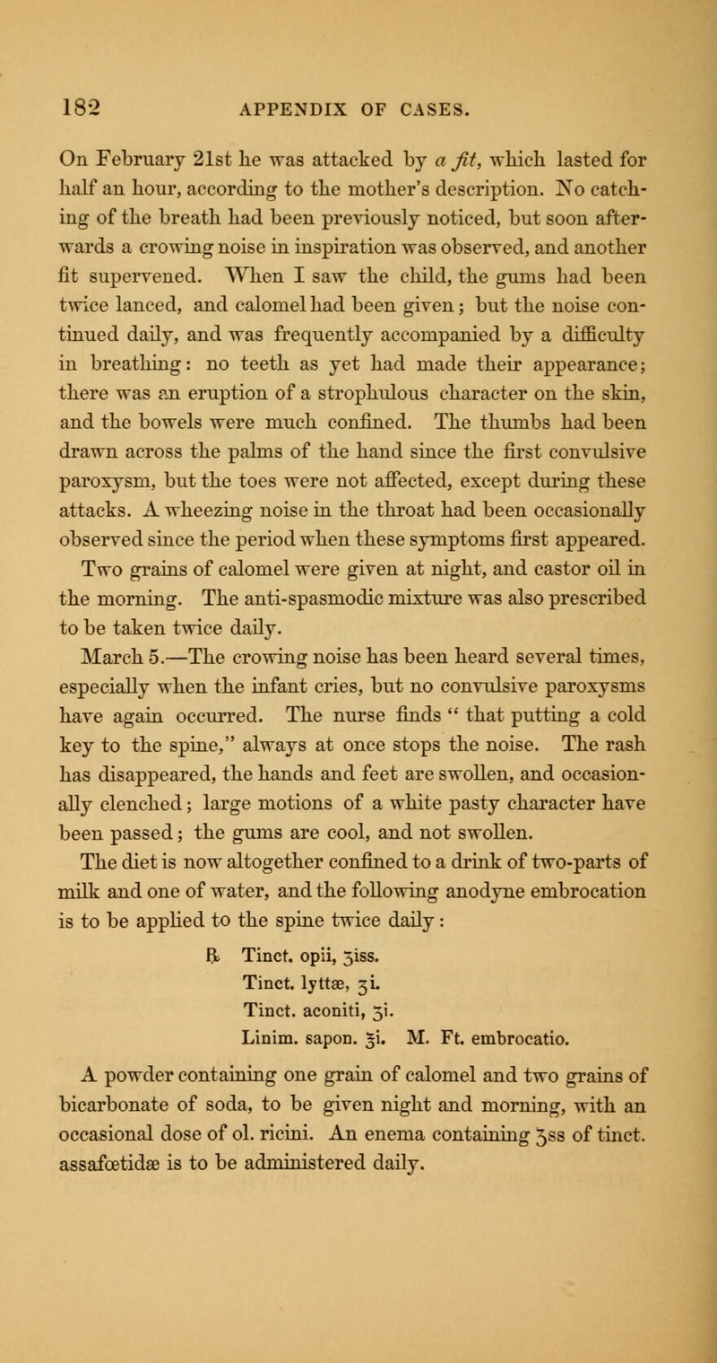 On February 21st he was attacked by a fit, which lasted for half an hour, according to the mother's description. !No catch- ing of the breath had been previously noticed, but soon after- wards a crowing noise in inspiration was observed, and another fit supervened. When I saw the child, the gums had been twice lanced, and calomel had been given; but the noise con- tinued daily, and was frequently accompanied by a difficulty in breathing: no teeth as yet had made their appearance; there was an eruption of a strophulous character on the skin, and the bowels were much confined. The thumbs had been drawn across the palms of the hand since the first convulsive paroxysm, but the toes were not affected, except during these attacks. A wheezing noise in the throat had been occasionally observed since the period when these symptoms first appeared. Two grains of calomel were given at night, and castor oil in the morning. The anti-spasmodic mixture was also prescribed to be taken twice daily. March 5.—The crowing noise has been heard several times, especially when the infant cries, but no convulsive paroxysms have again occurred. The nurse finds  that putting a cold key to the spine, always at once stops the noise. The rash has disappeared, the hands and feet are swollen, and occasion- ally clenched; large motions of a white pasty character have been passed; the gums are cool, and not swollen. The diet is now altogether confined to a drink of two-parts of milk and one of water, and the following anodyne embrocation is to be applied to the spine twice daily: ft Tinct. opii, 5iss. Tinct. lyttse, 3L Tinct. aconiti, 5i. Linim. sapon. $\. M. Ft. embrocatio. A powder containing one grain of calomel and two grains of bicarbonate of soda, to be given night and morning, with an occasional dose of ol. ricini. An enema containing 5ss of tinct. assafcetidse is to be administered daily.