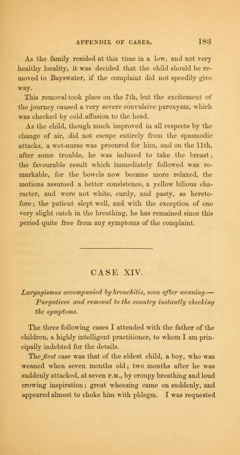 As the family resided at this time in a low, and not very healthy locality, it was decided that the child should be re- moved to Bayswater, if the complaint did not speedily give way. This removal took place on the 7th, but the excitement of the journey caused a very severe convulsive paroxysm, which was checked by cold affusion to the head. As the child, though much improved in all respects by the change of air, did not escape entirely from the spasmodic attacks, a wet-nurse was procured for him, and on the 11th, after some trouble, he was induced to take the breast; the favourable result wliich immediately followed was re- markable, for the bowels now became more relaxed, the motions assumed a better consistence, a yellow bilious cha- racter, and were not white, curdy, and pasty, as hereto- fore ; the patient slept well, and with the exception of one very slight catch in the breathing, he has remained since this period quite free from any symptoms of the complaint. CASE XIV. Laryngismus accompanied by bronchitis, soon after iceaning.— Purgatives and removal to the country instantly checking the symptoms. The three following cases I attended with the father of the children, a highly intelligent practitioner, to whom I am prin- cipally indebted for the details. The Jirst case was that of the eldest child, a boy, who was weaned when seven months old; two months after he was suddenly attacked, at seven p.m., by croupy breathing and loud crowing inspiration; great wheezing came on suddenly, and appeared almost to choke him with phlegm. I was requested