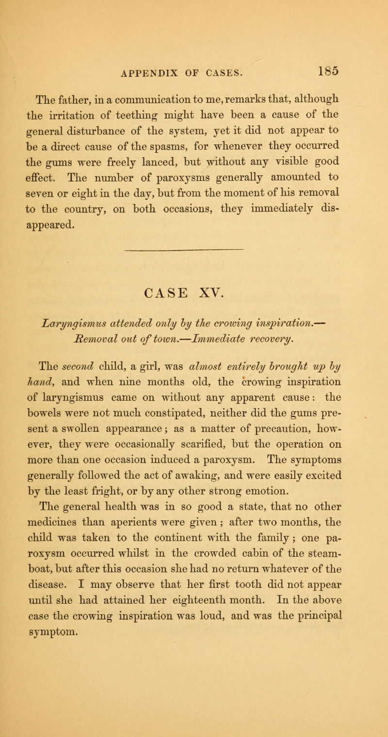 The father, in a communication to me, remarks that, although the irritation of teething might have been a cause of the general disturbance of the system, yet it did not appear to be a direct cause of the spasms, for whenever they occurred the gums were freely lanced, but without any visible good effect. The number of paroxysms generally amounted to seven or eight in the day, but from the moment of his removal to the country, on both occasions, they immediately dis- appeared. CASE XV. Laryngismus attended only by the crowing inspiration.— Removal out of town.—Immediate recovery. The second child, a girl, was almost entirely brought up by hand, and when nine months old, the crowing inspiration of laryngismus came on without any apparent cause: the bowels were not much constipated, neither did the gums pre- sent a swollen appearance; as a matter of precaution, how- ever, they were occasionally scarified, but the operation on more than one occasion induced a paroxysm. The symptoms generally followed the act of awaking, and were easily excited by the least fright, or by any other strong emotion. The general health was in so good a state, that no other medicines than aperients were given; after two months, the child was taken to the continent with the family; one pa- roxysm occurred whilst in the crowded cabin of the steam- boat, but after this occasion she had no return whatever of the disease. I may observe that her first tooth did not appear until she had attained her eighteenth month. In the above case the crowing inspiration was loud, and was the principal symptom.