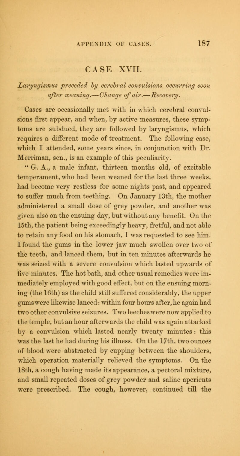 CASE XVII. Laryngismus preceded by cerebral convulsions occurring soon after iveaning.—Change of air.—Recovery. Cases are occasionally met with in which cerebral convul- sions first appear, and when, by active measures, these symp- toms are subdued, they are followed by laryngismus, which requires a different mode of treatment. The following case, which I attended, some years since, in conjunction with Dr. Merriman, sen., is an example of this peculiarity.  G. A., a male infant, thirteen months old, of excitable temperament, who had been weaned for the last three weeks, had become very restless for some nights past, and appeared to suffer much from teething. On January 13th, the mother administered a small dose of grey powder, and another was given also on the ensuing day, but without any benefit. On the 15th, the patient being exceedingly heavy, fretful, and not able to retain any food on his stomach, I was requested to see him. I found the gums in the lower jaw much swollen over two of the teeth, and lanced them, but in ten minutes afterwards he was seized with a severe convulsion which lasted upwards of five minutes. The hot bath, and other usual remedies were im- mediately employed with good effect, but on the ensuing morn- ing (the 16th) as the child still suffered considerably, the upper gums were likewise lanced: within four hours after, he again had two other convulsive seizures. Two leeches were now applied to the temple, but an hour afterwards the child was again attacked by a convulsion which lasted nearly twenty minutes : this was the last he had during his illness. On the 17th, two ounces of blood were abstracted by cupping between the shoulders, which operation materially relieved the symptoms. On the 18th, a cough having made its appearance, a pectoral mixture, and small repeated doses of grey powder and saline aperients were prescribed. The cough, however, continued till the