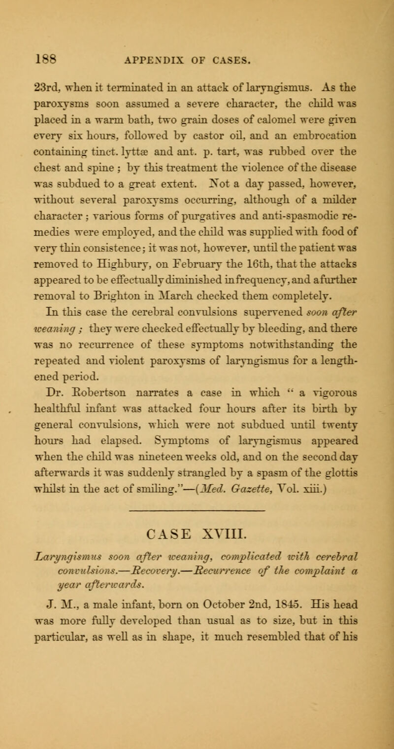 23rd, when it terminated in an attack of laryngismus. As the paroxysms soon assumed a severe character, the child was placed in a warm bath, two grain doses of calomel were given every six hours, followed by castor oil, and an embrocation containing tinct. lyttse and ant. p. tart, was rubbed over the chest and spine ; by this treatment the violence of the disease was subdued to a great extent. ZSot a day passed, however, without several paroxysms occurring, although of a milder character : various forms of purgatives and anti-spasmodic re- medies were employed, and the child was supplied with food of very thin consistence: it was not, however, until the patient was removed to Highbury, on February the 16th, that the attacks appeared to be effectually diminished infrequency, and afurther removal to Brighton in March checked them completely. In this case the cerebral convulsions supervened soon after weaning ; they were checked effectually by bleeding, and there was no recurrence of these symptoms notwithstanding the repeated and violent paroxysms of laryngismus for a length- ened period. Dr. Robertson narrates a case in which a vigorous healthful infant was attacked four hours after its birth by general convulsions, which were not subdued until twenty hours had elapsed. Symptoms of laryngismus appeared when the child was nineteen weeks old, and on the second day afterwards it was suddenly strangled by a spasm of the glottis whilst in the act of smiling.5'—(Jled. Gazette, Vol. xiii.) CASE XVIII. Laryngismus soon after weaning, complicated with cerebral convulsions.—Recovery.—Recurrence of the complaint a year afterwards. J. M., a male infant, born on October 2nd, 1845. His head was more fully developed than usual as to size, but in this particular, as well as in shape, it much resembled that of his