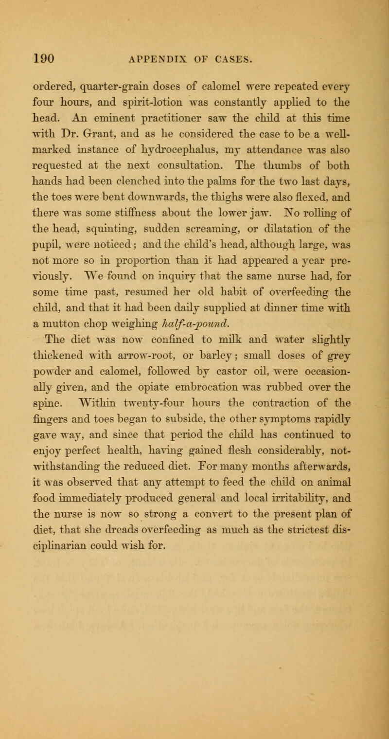 ordered, quarter-grain doses of calomel were repeated every four hours, and spirit-lotion was constantly applied to the head. An eminent practitioner saw the child at this time with Dr. Grant, and as he considered the case to be a well- marked instance of hydrocephalus, my attendance was also requested at the next consultation. The thumbs of both hands had been clenched into the palms for the two last days, the toes were bent downwards, the thighs were also flexed, and there was some stiffness about the lower jaw. Xo rolling of the head, squinting, sudden screaming, or dilatation of the pupil, were noticed; and the child's head, although large, was not more so in proportion than it had appeared a year pre- viously. We found on inquiry that the same nurse had, for some time past, resumed her old habit of overfeeding the child, and that it had been daily supplied at dinner time with a mutton chop weighing half-abound. The diet was now confined to milk and water slightly thickened with arrow-root, or barley; small doses of grey powder and calomel, followed by castor oil, were occasion- ally given, and the opiate embrocation was rubbed over the spine. Within twenty-four hours the contraction of the fingers and toes began to subside, the other symptoms rapidly gave way, and since that period the child has continued to enjoy perfect health, having gained flesh considerably, not- withstanding the reduced diet. For many months afterwards, it was observed that any attempt to feed the child on animal food immediately produced general and local irritability, and the nurse is now so strong a convert to the present plan of diet, that she dreads overfeeding as much as the strictest dis- ciplinarian could wish for.