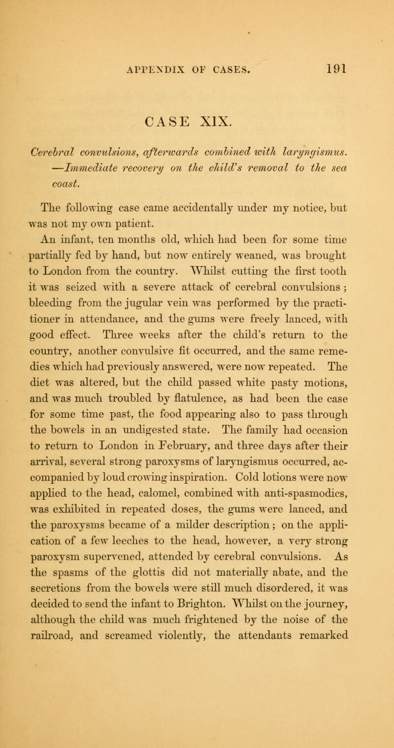 CASE XIX. Cerebral convulsions, afterwards combined with laryngismus. —Immediate recovery on the child's removal to the sea coast. The following case came accidentally under my notice, but was not my own patient. An infant, ten months old, which had been for some time partially fed by hand, but now entirely weaned, was brought to London from the country. Whilst cutting the first tooth it was seized with a severe attack of cerebral convulsions ; bleeding from the jugular vein was performed by the practi- tioner in attendance, and the gums were freely lanced, with good effect. Three weeks after the child's return to the country, another convulsive fit occurred, and the same reme- dies which had previously answered, were now repeated. The diet was altered, but the child passed white pasty motions, and was much troubled by flatulence, as had been the case for some time past, the food appearing also to pass through the bowels in an undigested state. The family had occasion to return to London in February, and three days after their arrival, several strong paroxysms of laryngismus occurred, ac- companied by loud crowing inspiration. Cold lotions were now applied to the head, calomel, combined with anti-spasmodics, was exhibited in repeated doses, the gums were lanced, and the paroxysms became of a milder description; on the appli- cation of a few leeches to the head, however, a very strong paroxysm supervened, attended by cerebral convulsions. As the spasms of the glottis did not materially abate, and the secretions from the bowels were still much disordered, it was decided to send the infant to Brighton. Whilst on the journey, although the child was much frightened by the noise of the railroad, and screamed violently, the attendants remarked