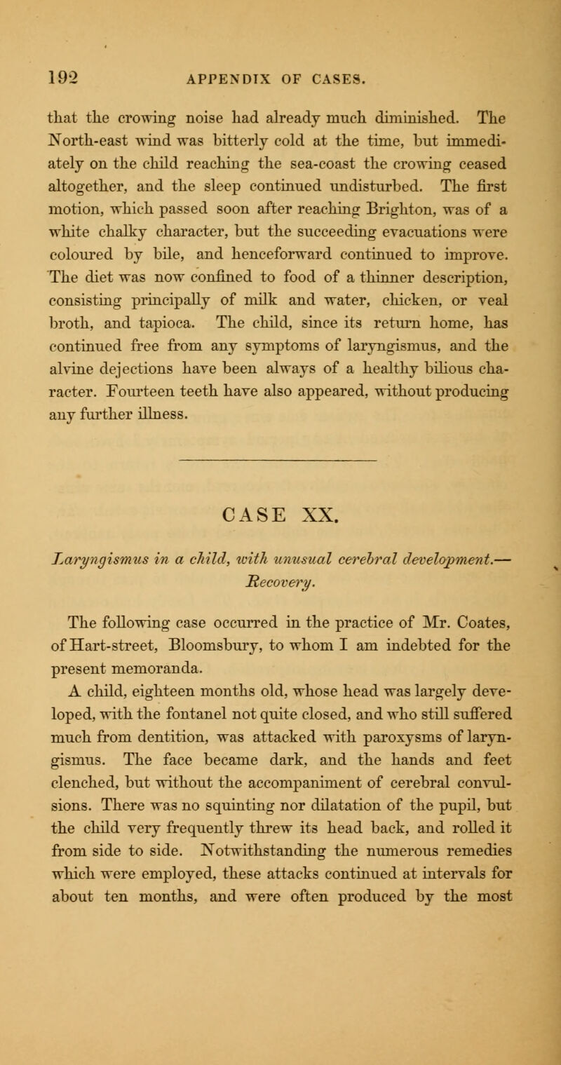 that the crowing noise had already much diminished. The North-east wind was bitterly cold at the time, but immedi- ately on the child reaching the sea-coast the crowing ceased altogether, and the sleep continued undisturbed. The first motion, which passed soon after reaching Brighton, was of a white chalky character, but the succeeding evacuations were coloured by bile, and henceforward continued to improve. The diet was now confined to food of a thinner description, consisting principally of milk and water, chicken, or veal broth, and tapioca. The child, since its return home, has continued free from any symptoms of laryngismus, and the alvine dejections have been always of a healthy bilious cha- racter. Fourteen teeth have also appeared, without producing any further illness. CASE XX. Laryngismus in a child, with unusual cerebral development.— Recovery. The following case occurred in the practice of Mr. Coates, of Hart-street, Bloomsbury, to whom I am indebted for the present memoranda. A child, eighteen months old, whose head was largely deve- loped, with the fontanel not quite closed, and who still suffered much from dentition, was attacked with paroxysms of laryn- gismus. The face became dark, and the hands and feet clenched, but without the accompaniment of cerebral convul- sions. There was no squinting nor dilatation of the pupil, but the child very frequently threw its head back, and rolled it from side to side. Notwithstanding the numerous remedies which were employed, these attacks continued at intervals for about ten months, and were often produced by the most