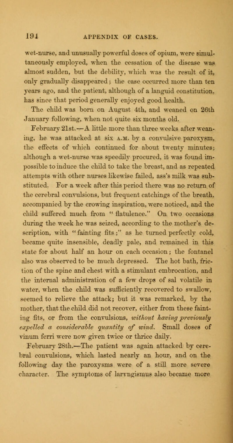 wet-nurse, and unusually powerful doses of opium, were simul- taneously employed, when the cessation of the disease was almost sudden, but the debility, which was the result of it, only gradually disappeared; the case occurred more than ten years ago, and the patient, although of a languid constitution, has since that period generally enjoyed good health. The child was born on August 4th, and weaned on 26th January following, when not quite six months old. February 21st.—A little more than three weeks after wean- ing, he was attacked at six a.m. by a convulsive paroxysm, the effects of which continued for about twenty minutes; although a wet-nurse was speedily procured, it was found im- possible to induce the child to take the breast, and as repeated attempts with other nurses likewise failed, ass's milk was sub- stituted. For a week after this period there was no return of the cerebral convulsions, but frequent catchings of the breath, accompanied by the crowing inspiration, were noticed, and the child suffered much from  flatulence. On two occasions during the week he was seized, according to the mother's de- scription, with fainting fits; as he turned perfectly cold, became quite insensible, deadly pale, and remained in this state for about half an hour on each occasion; the fontanel also was observed to be much depressed. The hot bath, fric- tion of the spine and chest with a stimulant embrocation, and the internal administration of a few drops of sal volatile in water, when the child was sufficiently recovered to swallow, seemed to relieve the attack; but it was remarked, by the mother, that the child did not recover, either from these faint- ing fits, or from the convulsions, without having previously expelled a considerable quantity of wind. Small doses of vinum ferri were now given twice or thrice daily. February 28th.—The patient was again attacked by cere- bral convulsions, which lasted nearly an hour, and on the following day the paroxysms were of a still more severe character. The symptoms of laryngismus also became more