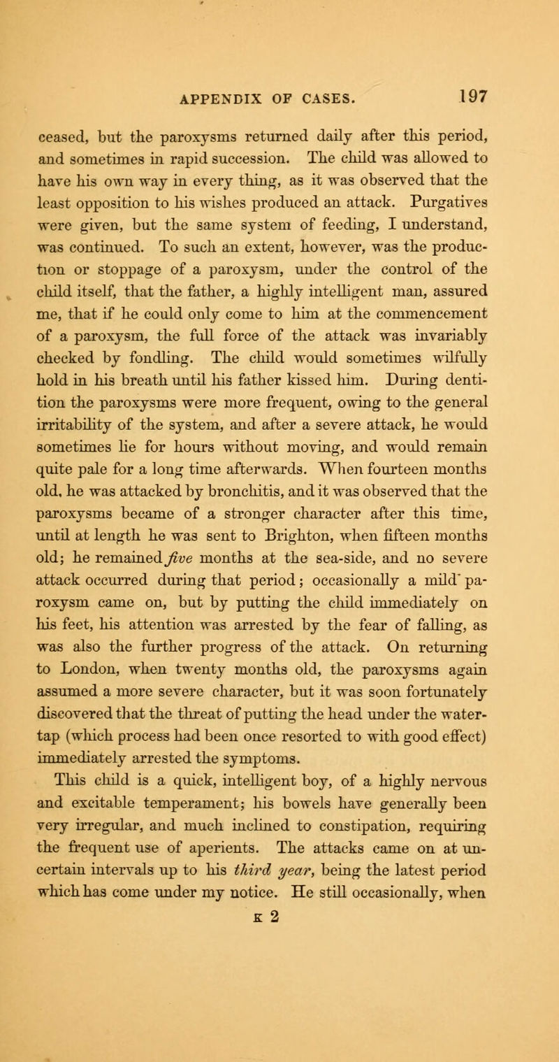 ceased, but the paroxysms returned daily after this period, and sometimes in rapid succession. The child was allowed to have his own way in every thing, as it was observed that the least opposition to his wishes produced an attack. Purgatives were given, but the same system of feeding, I understand, was continued. To such an extent, however, was the produc- tion or stoppage of a paroxysm, under the control of the child itself, that the father, a highly intelligent man, assured me, that if he could only come to him at the commencement of a paroxysm, the full force of the attack was invariably checked by fondling. The child would sometimes wilfully hold in his breath until his father kissed him. During denti- tion the paroxysms were more frequent, owing to the general irritability of the system, and after a severe attack, he would sometimes lie for hours without moving, and would remain quite pale for a long time afterwards. When fourteen months old, he was attacked by bronchitis, and it was observed that the paroxysms became of a stronger character after this time, until at length he was sent to Brighton, when fifteen months old; he remained^ve months at the sea-side, and no severe attack occurred during that period; occasionally a mild* pa- roxysm came on, but by putting the child immediately on his feet, his attention was arrested by the fear of falling, as was also the further progress of the attack. On returning to London, when twenty months old, the paroxysms again assumed a more severe character, but it was soon fortunately discovered that the threat of putting the head under the water- tap (winch process had been once resorted to with good effect) immediately arrested the symptoms. This child is a quick, intelligent boy, of a highly nervous and excitable temperament; his bowels have generally been very irregular, and much inclined to constipation, requiring the frequent use of aperients. The attacks came on at un- certain intervals up to his third year, being the latest period which has come under my notice. He still occasionally, when k 2