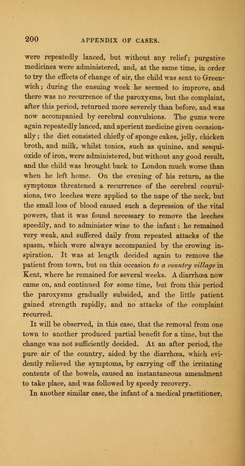 were repeatedly lanced, but without any relief; purgative medicines were administered, and, at the same time, in order to try the effects of change of air, the child was sent to Green- wich ; during the ensuing week he seemed to improve, and there was no recurrence of the paroxysms, but the complaint, after this period, returned more severely than before, and was now accompanied by cerebral convulsions. The gums were again repeatedly lanced, and aperient medicine given occasion- ally ; the diet consisted chiefly of sponge cakes, jelly, chicken broth, and milk, whilst tonics, such as quinine, and sesqui- oxide of iron, were administered, but without any good result, and the child was brought back to London much worse than when he left home. On the evening of his return, as the symptoms threatened a recurrence of the cerebral convul- sions, two leeches were applied to the nape of the neck, but the small loss of blood caused such a depression of the vital powers, that it was found necessary to remove the leeches speedily, and to administer wine to the infant: he remained very weak, and suffered daily from repeated attacks of the spasm, which were always accompanied by the crowing in- spiration. It was at length decided again to remove the patient from town, but on this occasion to a country village in Kent, where he remained for several weeks. A diarrhoea now came on, and continued for some time, but from this period the paroxysms gradually subsided, and the little patient gained strength rapidly, and no attacks of the complaint recurred. It will be observed, in this case, that the removal from one town to another produced partial benefit for a time, but the change was not sufficiently decided. At an after period, the pure air of the country, aided by the diarrhoea, which evi- dently relieved the symptoms, by carrying off the irritating contents of the bowels, caused an instantaneous amendment to take place, and was followed by speedy recovery. In another similar case, the infant of a medical practitioner,