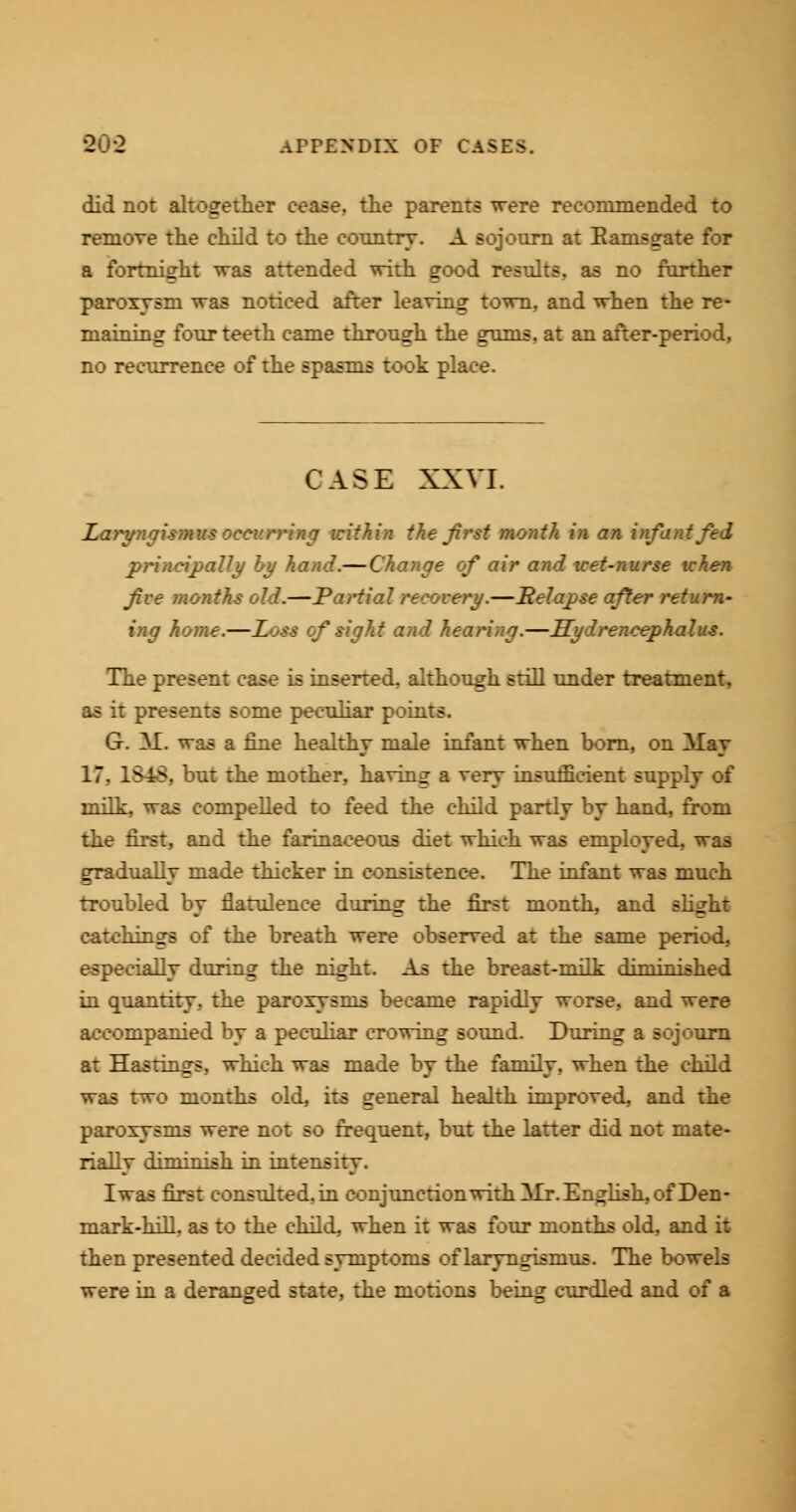 did not altogether cease., the parents were recommended to remove the child to the country. A sojourn at Ranis^ate for a fortnight was attended with good results, as no farther paroxysm was noticed after leaving town, and when the re- maining four teeth came through the gums, at an after-period, no recurrence of the spasms took place. CASE XXVI. Laryngismus occurring within the Jirst month in an infant fed principally by hand.— Change of air and wet-nurse tchen five months old.—Partial recovery.—Relapse after return- ing home.—Loss of sight and hearing.—Hydrencephalus. The present case is inserted, although still under treatment, as it presents some peculiar points. G. aI. was a fine healthy male infant when born, on Alay 17. 1848* but the mother, having a very insufficient supi milk, was compelled to feed the child partly by hand, from the first, and the farinaceous diet which was employed, was gradually made thicker in consistence. The infant was much troubled by flatulence during the first month, and slight catchings of the breath were observed at the same period, especially during the night. As the breast-milk diminished in quantity, the paroxysms became rapidly worse, and were accompanied by a peculiar crowing sound. During a sojourn at Hastings, which was made by the family, when the child was two months old, its general health improved, and the paroxysms were not so frequent, but the latter did not mate- rially diminish in intensity. Iwas first consulted, in conjunction with aIt. English, of Den- mark-hill, as to the child, when it was four months old, and it then presented decided symptoms of laryngismus. The bowels were in a deranged state, the motions being curdled and of a