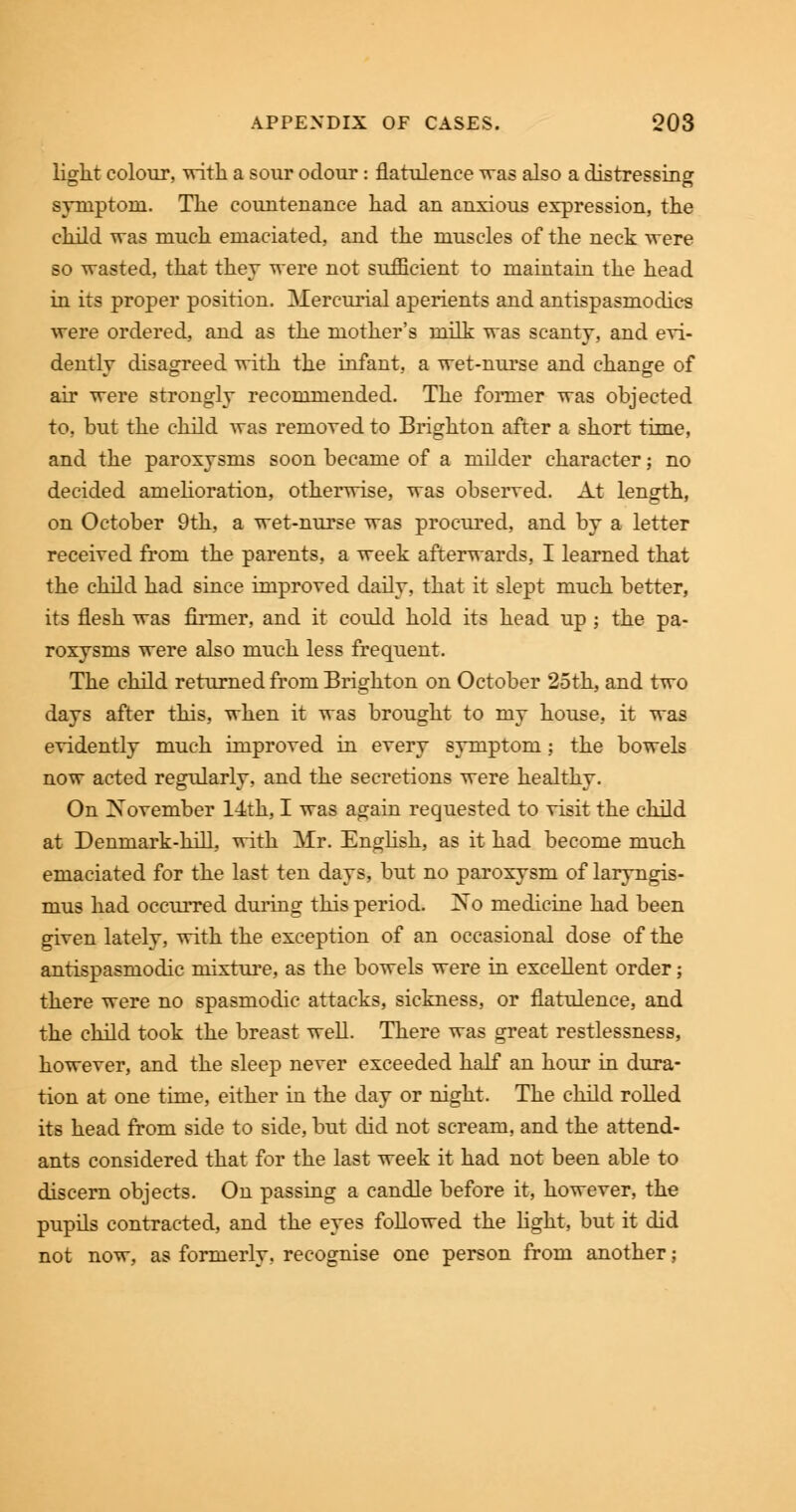 light colour, with a sour odour: flatulence was also a distressing symptom. The countenance had an anxious expression, the child was much emaciated, and the muscles of the neck were so wasted, that they were not sufficient to maintain the head in its proper position. Mercurial aperients and antispasmodics were ordered, and as the mother's milk was scanty, and evi- dently disagreed with the infant, a wet-nurse and change of air were strongly recommended. The former was objected to, but the child was removed to Brighton after a short time, and the paroxysms soon became of a milder character; no decided amelioration, otherwise, was observed. At length, on October 9th, a wet-nurse was procured, and by a letter received from the parents, a week afterwards, I learned that the child had since improved daily, that it slept much better, its flesh was firmer, and it could hold its head up ; the pa- roxysms were also much less frequent. The child returned from Brighton on October 25th, and two days after this, when it was brought to my house, it was evidently much improved in every symptom; the bowels now acted regularly, and the secretions were healthy. On November 14th, I was again requested to visit the child at Denmark-hill, with Mr. English, as it had become much emaciated for the last ten days, but no paroxysm of laryngis- mus had occurred during this period. No medicine had been given lately, with the exception of an occasional dose of the antispasmodic mixture, as the bowels were in excellent order; there were no spasmodic attacks, sickness, or flatulence, and the child took the breast well. There was great restlessness, however, and the sleep never exceeded half an hour in dura- tion at one time, either in the day or night. The child rolled its head from side to side, but did not scream, and the attend- ants considered that for the last week it had not been able to discern objects. On passing a candle before it, however, the pupils contracted, and the eyes followed the light, but it did not now, as formerly, recognise one person from another;