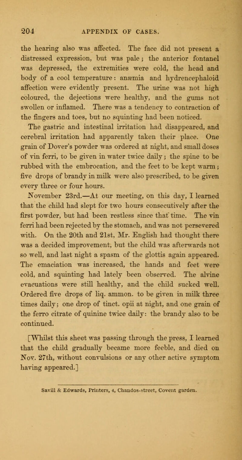 the hearing also was affected. The face did not present a distressed expression, but was pale ; the anterior fontanel was depressed, the extremities were cold, the head and body of a cool temperature: anaemia and hydrencephaloid affection were evidently present. The urine was not high coloured, the dejections were healthy, and the gums not swollen or inflamed. There was a tendency to contraction of the fingers and toes, but no squinting had been noticed. The gastric and intestinal irritation had disappeared, and cerebral irritation had apparently taken their place. One grain of Dover's powder was ordered at night, and small doses of vin ferri, to be given in water twice daily; the spine to be rubbed with the embrocation, and the feet to be kept warm; five drops of brandy in milk were also prescribed, to be given every three or four hours. November 23rd.—At our meeting, on this day, I learned that the child had slept for two hours consecutively after the first powder, but had been restless since that time. The vin ferri had been rejected by the stomach, and was not persevered with. On the 20th and 21st. Mr. English had thought there was a decided improvement, but the child was afterwards not so well, and last night a spasm of the glottis again appeared. The emaciation was increased, the hands and feet were cold, and squinting had lately been observed. The alvine evacuations were still healthy, and the child sucked well. Ordered five drops of liq. ammon. to be given in milk three times daily; one drop of tinct. opii at night, and one grain of the ferro citrate of quinine twice daily: the brandy also to be continued. [Whilst this sheet was passing through the press, I learned that the child gradually became more feeble, and died on Nov. 27th, without convulsions or any other active symptom having appeared.] Savill & Edwards, Printers, 4, Chandos-street, Covent garden.