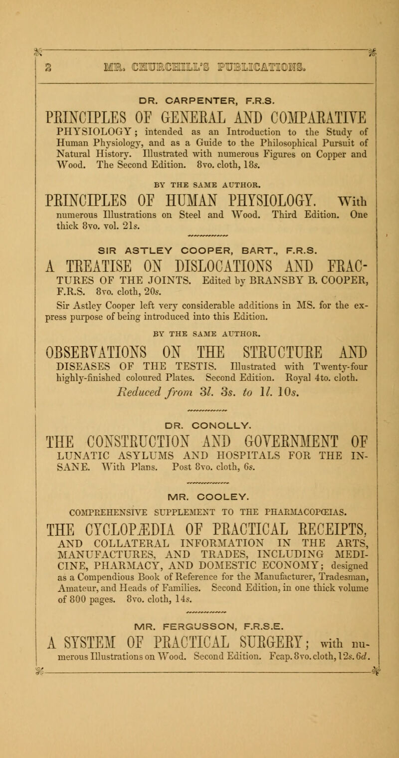 76- 3 M3L CMUmCHILL'S FUSIICATICDHSo DR. CARPENTER, F.R.S. PRINCIPLES OF GENERAL AND COMPARATIVE PHYSIOLOGY; intended as an Introduction to the Study of Human Physiology, and as a Guide to the Philosophical Pursuit of Natural History. Illustrated with numerous Figures on Copper and Wood. The Second Edition. 8vo. cloth, 18s. BY THE SAME AUTHOR. PEINCLPLES OF HUMAN PHYSIOLOGY. With numerous Illustrations on Steel and Wood. Third Edition. One thick 8vo. vol. 21s. SIR ASTLEY COOPER, BART., F.R.S. A TEEATISE ON DISLOCATIONS AND FRAC- TURES OF THE JOINTS. Edited by BRANSBY B. COOPER, F.R.S. 8vo. cloth, 20s. Sir Astley Cooper left very considerable additions in MS. for the ex- press purpose of being introduced into this Edition. BY THE SAME AUTHOR. OBSERVATIONS ON THE STEUCTUEE AND DISEASES OF THE TESTIS. Illustrated with Twenty-four highly-finished coloured Plates. Second Edition. Royal 4to. cloth. Reduced from SI. 3s. to 11. 10s. DR. CONOLLY. THE CONSTRUCTION AND GOVERNMENT OF LUNATIC ASYLUMS AND HOSPITALS FOR THE IN- SANE. With Plans. Post 8vo. cloth, 6s. m MR. COOLEY. COMPREHENSIVE SUPPLEMENT TO THE PHARMACOPEIAS. THE CYCLOPEDIA OF PRACTICAL EECEIPTS. AND COLLATERAL INFORMATION IN THE ARTS, MANUFACTURES, AND TRADES, INCLUDING MEDI- CINE, PHARMACY, AND DOMESTIC ECONOMY; designed as a Compendious Book of Reference for the Manufacturer, Tradesman, Amateur, and Heads of Families. Second Edition, in one thick volume of 800 pages. 8vo. cloth, 14s. MR. FERGUSSON, F.R.S.E. A SYSTEM OF PRACTICAL SURGERY; with nu- merous Illustrations on Wood. Second Edition. Fcap.8vo.cloth, 12s. 6d. 9>