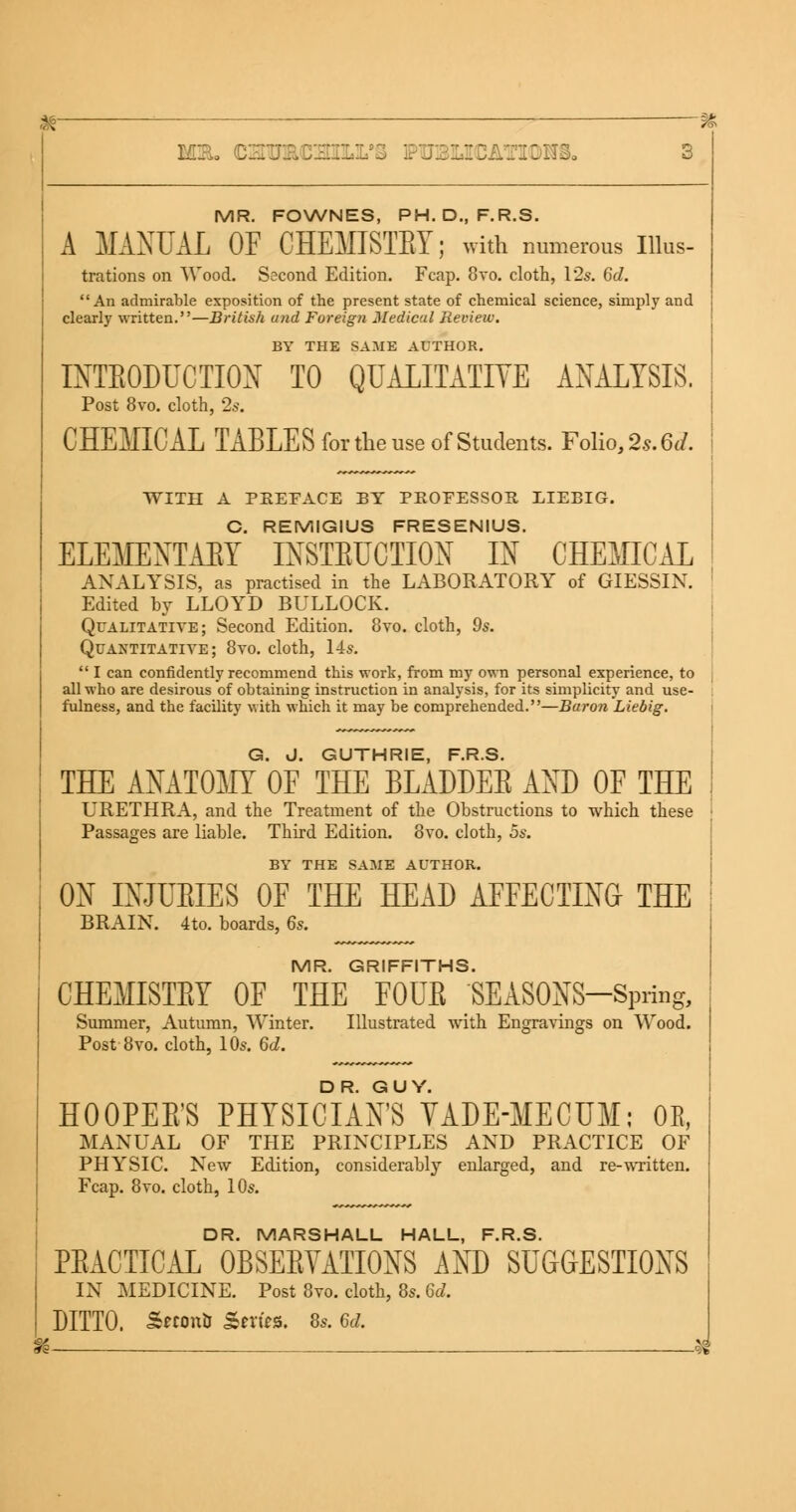 3 MR. FOWNES, PH.D..F.R.S. A MANUAL OF CHEMISTBY; with numerous Illus- trations on Wood. Second Edition. Fcap. 8vo. cloth, 12s. 6d. An admirable exposition of the present state of chemical science, simply and clearly written.—British and Foreign Medical Review. BY THE SAME AUTHOR. INTBODUCTTON TO QUALITATIVE ANALYSIS. Post 8vo. cloth, 2s. CHEMICAL TABLES forthe use of Students. Folio, 2s. 6d. WITH A PREFACE BY PROFESSOR EIEBIG. C. REMIGIUS FRESENIUS. ELEMENTABY INSTBUCTION IN CHEMICAL ANALYSIS, as practised in the LABORATORY of GIESSIN. Edited by LLOYD BULLOCK. Qualitative; Second Edition. 8vo. cloth, 9s. Quantitative; 8vo. cloth, 14s.  I can confidently recommend this work, from my own personal experience, to all who are desirous of obtaining instruction in analysis, for its simplicity and use- fulness, and the facility with which it may be comprehended.—Baron Liebig. G. J. GUTHRIE, F.R.S. THE ANATOMY OF THE BLADDEB AND OF THE URETHRA, and the Treatment of the Obstructions to which these Passages are liable. Third Edition. 8vo. cloth, 5s. BY THE SAME AUTHOR. ON INJUBIES OF THE HEAD AFFECTING THE BRAIN. 4to. boards, 6s. MR. GRIFFITHS. CHEMISTBY OF THE FOUB SEASONS-Spring, Summer, Autumn, Winter. Illustrated with Engravings on Wood. Post 8vo. cloth, 10s. 6d. HOOPEB'S PHYSICIAN'S VADE-MECUM; 0E, MANUAL OF THE PRINCIPLES AND PRACTICE OF PHYSIC. New Edition, considerably enlarged, and re-written. Fcap. 8vo. cloth, 10s. DR. MARSHALL HALL, F.R.S. PBACTICAL 0BSEBYATI0NS AND SUGGESTIONS IN MEDICINE. Post 8vo. cloth, 8s. 6d. DITTO. S«on& Series. 8s. 6d.