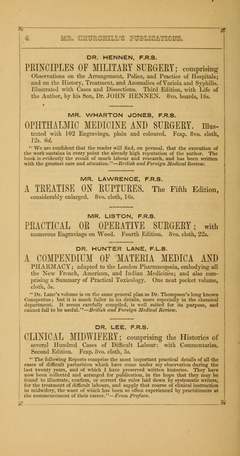 DR. HENNEN, F.R.S. PEINCIPLES OF MLLITAEY SUEGEBY; comprising Observations on the Arrangement, Police, and Practice of Hospitals; and on the Histon*, Treatment, and Anomalies of Variola and Syphilis. Illustrated with Cases and Dissections. Third Edition, with Life of the Author, by his Son, Dr. JOHN HENNEN. 8vo. boards, 16s. MR. WHARTON JONES, F.R.S. OPHTHALMIC MEDICINE AND SUEGEBY. nius- trated with 102 Engravings, plain and coloured. Fcap. 8vo. cloth, 12*. (id. '• We are confident that the reader will find, on perusal, that the execution of the work sustains in every point the already high reputation of the author. The book is evidently the result of much labour and research, and has been written with the greatest care and attention.—British and Foreign Medical Review. MR. LAWRENCE, F.R.S. A TEEATISE ON EUPTUEES. The Fifth Edition, considerably enlarged. 8vo. cloth, 16s. MR. LISTON, F.R.S. PRACTICAL OB OPERATIVE SUEGEBY; with numerous Engravings on Wood. Fourth Edition. 8vo. cloth, 22s. DR. HUNTER LANE, F.L.S. A COMPENDIUM OF MATEEIA MEDICA AND PHARMACY; adapted to the London Pharmacopoeia, embodying all the New French, American, and Indian Medicines; and also com- prising a Summary of Practical Toxicology. One neat pocket volume, cloth, os.  Dr. Lane's volume is on the same general plan as Dr. Thompson's long known Conspectus ; but it is much fuller in its details, more especially in the chemical department. It seems carefully compiled, is well suited for its purpose, and cannot fail to be useful.—British and Foreign Medical Review. DR. LEE, F.R.S. CLINICAL MIWIFEEY; comprising the Histories of several Hundred Cases of Difficult Labour: with Commentaries. Second Edition. Fcap. 8vo. cloth, 5s.  The following Reports comprise the most important practical details of all the cases of difficult parturition which have come under my observation during the last twenty years, and of which I have preserved written histories. They have now been collected and arranged for publication, in the hope that they may be found to illustrate, confirm, or correct the rules laid down by systematic writers, for the treatment of difficult labours, and supply that course of clinical instruction in midwifery, the want of which has been so often experienced by practitioners at the commencement of their career.—From Preface. $