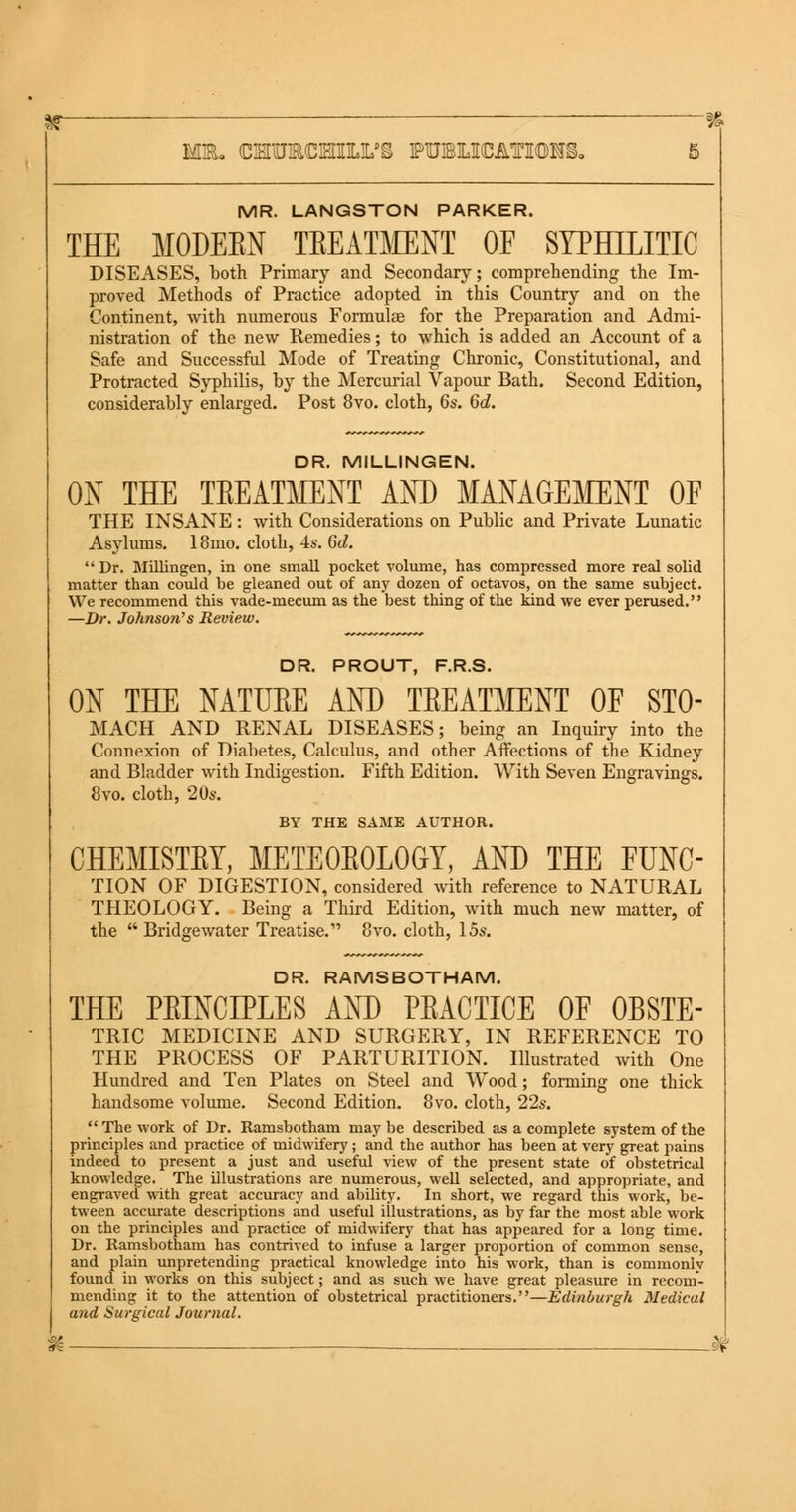 MR. LANGSTON PARKER. THE MODEEN TEEATMENT OF SYPHILITIC DISEASES, both Primary and Secondary; comprehending the Im- proved Methods of Practice adopted in this Country and on the Continent, with numerous Formulae for the Preparation and Admi- nistration of the new Remedies; to which is added an Account of a Safe and Successful Mode of Treating Chronic, Constitutional, and Protracted Syphilis, by the Mercurial Vapour Bath. Second Edition, considerably enlarged. Post 8vo. cloth, 6s. 6d. DR. MILLINGEN. ON THE TEEATMENT AND MANAGEMENT OF THE INSANE: with Considerations on Public and Private Lunatic Asylums. 18mo. cloth, 4s. 6c?. Dr. Millingen, in one small pocket volume, has compressed more real solid matter than could be gleaned out of any dozen of octavos, on the same subject. We recommend this vade-mecum as the best thing of the kind we ever perused. —Dr. Johnson's Review. DR. PROUT, F.R.S. ON THE NATUEE AND TEEATMENT OF STO- MACH AND RENAL DISEASES; being an Inquiry into the Connexion of Diabetes, Calculus, and other Affections of the Kidney and Bladder with Indigestion. Fifth Edition. With Seven Engravings. 8vo. cloth, 20s. BY THE SAME AUTHOR. CHEMISTEY, METE0E0L0GY, AND THE FUNC- TION OF DIGESTION, considered with reference to NATURAL THEOLOGY. Being a Third Edition, with much new matter, of the  Bridgewater Treatise. 8vo. cloth, 15s. DR. RAMSBOTHAM. THE PEINCIPLES AND PEACTICE OF 0BSTE- TRIC MEDICINE AND SURGERY, IN REFERENCE TO THE PROCESS OF PARTURITION. Illustrated with One Hundred and Ten Plates on Steel and Wood; forming one thick handsome volume. Second Edition. 8vo. cloth, 22s. The work of Dr. Ramsbotham maybe described as a complete system of the principles and practice of midwifery; and the author has been at very great pains indeed to present a just and useful view of the present state of obstetrical knowledge. The illustrations are numerous, well selected, and appropriate, and engraved with great accuracy and ability. In short, we regard this work, be- tween accurate descriptions and useful illustrations, as by far the most able work on the principles and practice of midwifery that has appeared for a long time. Dr. Ramsbotham has contrived to infuse a larger proportion of common sense, and plain unpretending practical knowledge into his work, than is commonly found in works on this subject; and as such we have great pleasure in recom- mending it to the attention of obstetrical practitioners.—Edinburgh Medical and Surgical Journal. U ■ . 9V