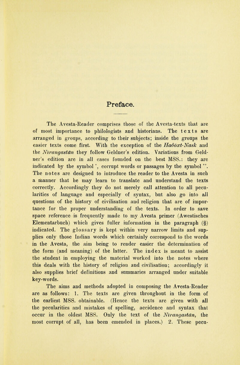 Preface. The Avesta-Reader comprises those of the Avesta-texts that are of most importance to philologists and historians. The texts are arranged in groups, according to their subjects; inside the groups the easier texts come first. With the exception of the Hadoxt-NasTc and the Nirangast&n they follow Geldner's edition. Variations from Geld- ner's edition are in all cases founded on the best MSS.: they are indicated by the symbol+, corrupt words or passages by the symbol **. The notes are designed to introduce the reader to the Avesta in such a manner that he may learn to translate and understand the texts correctly. Accordingly they do not merely call attention to all pecu- larities of language and especially of syntax, but also go into all questions of the history of civilisation and religion that are of impor- tance for the proper understanding of the texts. In order to save space reference is frequently made to my Avesta primer (Awestisches Elementarbuch) which gives fuller information in the paragraph (§) indicated. The glossary is kept within very narrow limits and sup- plies only those Indian words which certainly correspond to the words in the Avesta, the aim being to render easier the determination of the form (and meaning) of the latter. The index is meant to assist the student in employing the material worked into the notes where this deals with the history of religion and civilisation; accordingly it also supplies brief definitions and summaries arranged under suitable key-words. The aims and methods adopted in composing the Avesta-Reader are as follows: 1. The texts are given throughout in the form of the earliest MSS. obtainable. (Hence the texts are given with all the pecularities and mistakes of spelling, accidence and syntax that occur in the oldest MSS. Only the text of the Nirangastdn, the