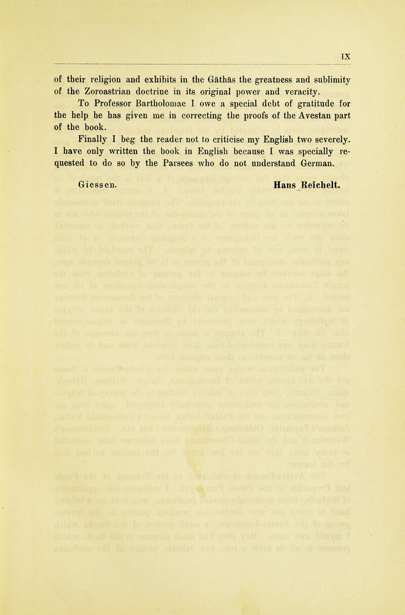 of their religion and exhibits in the Gathas the greatness and sublimity of the Zoroastrian doctrine in its original power and veracity. To Professor Bartholomae I owe a special debt of gratitude for the help he has given me in correcting the proofs of the Avestan part of the book. Finally I beg the reader not to criticise my English two severely. I have only written the book in English because I was specially re- quested to do so by the Parsees who do not understand German. Giessen. Hans Reichelt.