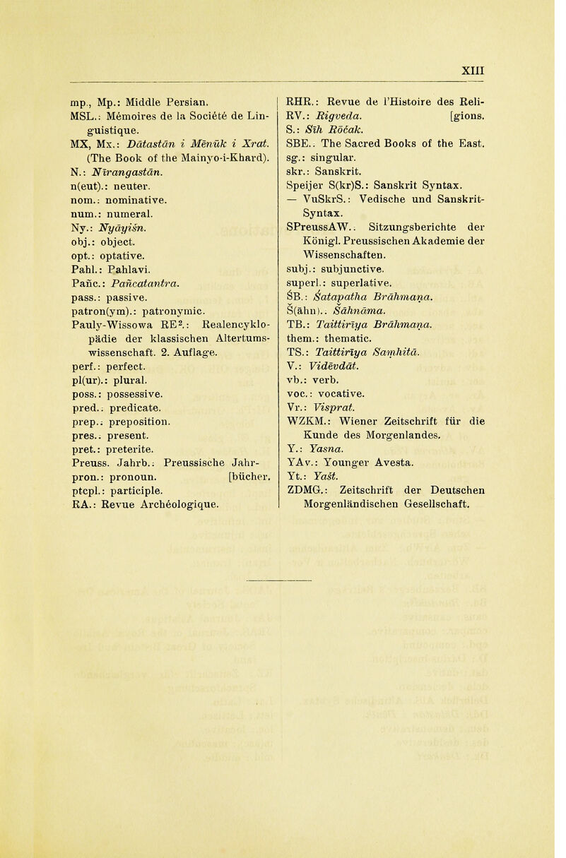 mp., Mp.: Middle Persian, MSL.: Memoires de la Societe de Lin- guistique. MX, Mx.: Ddtastdn i Menuk i Xrat, (The Book of the Mainyo-i-Khard). N.: Nirangastan. n(eut).: neuter, nom.: nominative, num.: numeral. Ny.: Nydyisn. obj.: object, opt.: optative. Pahl.: Pahlavi. Pane.: Pancatantra. pass.: passive. patron(ym).: patronymic. Pauly-Wissowa RE2.: Realeneyklo- padie der klassischen Altertums- wissenschaft. 2. Auflag-e. perf.: perfect. pl(ur).: plural, poss.: possessive. pred.; predicate, prep.; preposition, pres.. present, pret.: preterite. Preuss. Jahrb.; Preussische Jahr- pron.: pronoun. [biicher. ptcpl.: participle. RA.: Revue Archeolog-ique. RHR.: Revue de l'Histoire des Reli- RV.: Rigveda. [gions. S.: Sih Bo6ak. SBE.: The Sacred Books of the East. sg.: singular. skr.: Sanskrit. Speijer S(kr)S.: Sanskrit Syntax. — VuSkrS.: Vedische und Sanskrit- Syntax. SPreussAW.; Sitzungsberichte der Kbnigl. Preussischen Akademie der Wissenschaften. subj.: subjunctive. superl.: superlative, SB.: Satapatha Brahmana. S(ahn).. Sdhndma. TB.: Taittiriya Brahmana. them.: thematic. TS.: Taittiriya Samhitd. V.: Videvddt. vb.: verb. voc.: vocative. Vr.: Visprat. WZKM.: Wiener Zeitschrift fur die Kunde des Morgenlandes. Y.: Yasna. YAv.: Younger Avesta. Yt.: Ya§t. ZDMG.: Zeitschrift der Deutschen Morgenlandischen Gesellschaft.