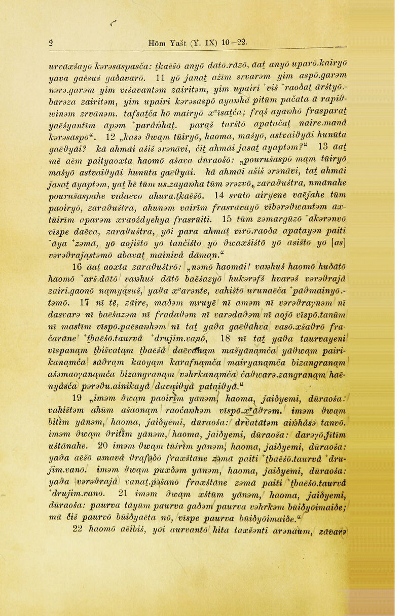 c Horn Yast (Y. IX) 10-22. urvdxsayd karasaspasca: tkaeso anyo ddtd.rdzd, aat anyo upard.kairyd yava gaesui gadavard. 11 yd janat azlm srvaram yim aspd.garam nara.garam yim vlsavantam zairitam, yim upairi *vi$ *raodat arstyo.- baraza zairitam, yim upairi karasdspd ayaiaha pitum pacata a rapid- winam zrvdnam. tafsat6a ho mairyd xHsatca; frqs ayanhd frasparat yaesyantim apam *pardnhdt. parqs tarstd apatacat naire.mand karasaspdu. 12 „kas9 dwqm tuiryo, haoma, masyo, astvaidyai hunuta gaedydi? Tea ahmdi asis arandvi, cit ahmdi jasat dyaptam? 13 dat me aem paityaoxta haomo asava duraosd: vpourusaspd mam tuiryo maSyd astvaidyai hunuta gaedydi. ha ahmai asis arandvi, tat ahmai Jasat dyaptam, yat he turn us.zayamha turn arazvdy zaradustra, nmdnahe pourusaspahe vidaevd ahura.tkaesd. 14 srutd airyene vaejahe turn paoiryd, zaradustra, ahunam vairlm frasravayd vlbaradwantam dx- tuirim aparam xraozdyehya frasruiti. 15 turn zamarguzd dkaranvd vlspe daeva, zaradustra, yoi para ahmdt vlrd.raoda apatayan paiti *dya *zamd, yo aojistd yd tancisto yd dicaxsistd yo dsistd yd [as] varadrajqstamd abavat mainivd daman. 16 aat aoxta zaradustrd: ^namd haomdi! varahus haomo huddtd haomo *ars.ddtd vaiahus ddtd baesazyd hukarafs hvaras varadrajd zairi.gaono nqmyqsus, yada xvarante, vahistd urunaeca *pddmainyo.- tamd. 17 nl te, zdire, madam mruyS nl amam nl varadraynam nl dasvara nl baesazam nl fradadam nl varadadam nl aojo vlspd.tanum nl mastlm vlspd.paesaiaham nl tat yada gaeddhva vasd.xsadrd fra- cardne' *tbaesd.taurvd *drujim.vap,o, 18 nl tat ya&a taurvayeni vlspanqm tbisvatqm tbaesd daevdhqm masydnqmca yddicqm pairi- kanqmca' sddrqm Jcaoyqm karafnqmca mairyanqmca bizangranam asamaoyanqmca bizangranqm vahrkanqmca cadioara.zangranqm hae- nydsca paradu.ainikayd davqidyd patqidyd.u 19 nimam dwqm paoirim ydnam, haoma. jaidyemi, duraosa: vahistam ahum asaonqm raocaiaham vlspd.x^ddram. imam dwqm bitim ydnam, haoma, jaidyemi, duraosa: drvatdtam amhdsa tanvd. imam dwqm drihm ydnam, haoma, jaidyemi, duraosa: darayd.Jltim uitdndhe. 20 imam dwqm tuirim ydnam', haoma, jaidyemi, duraosa: yada aesd amavd drqfftdd fraxitdne zfamd paiti * tbaesd.taurvd *dru- jim.vand. imam dwqm puxdam ydnam, haoma, jaidyemi, duraoto: yada [varadrajd vanat.p'qsand fraxstdne zamd paiti *tbaesd.taurv& *drujim.vano. 21 imam dwqm xstum ydnam, haoma, jaidyemi, duraota: paurva tdyum paurva gadanipaurva vahrham buidydimaide; ma 6is~ paurvd buidyaeta no, vlspe paurva buidydimaide. 22 haomo aeibis, yoi aurvanto hita taxianti arandiim, zdvara