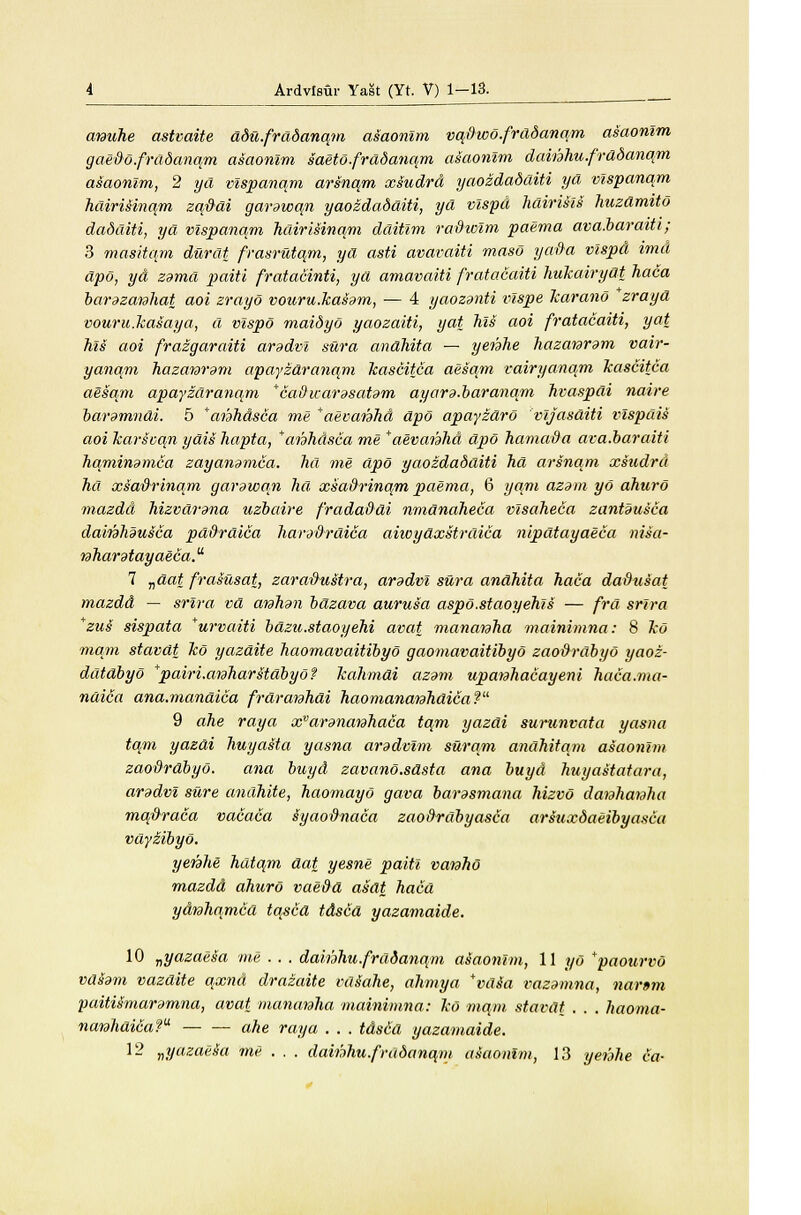 arauhe astvaite ddu.frddanqm asaonlm vq&wo.frddanqm asaonlm gaedo.frddanam asaonlm saeto.frddanqm asaonlm dainhu.frdbanqm asaonlm, 2 yd vlspanqm arsnqm xsudrd yaozdddditi yd vlspanqm hdiriiina/m zqftdi garawqn yaozdadditi, yd vlspd hdirisls huzdmitd dadditi, yd vlspanam hdirisinqm dditlm radwlm paema ava.baraiti; 3 masitqm durat frasrutqm, yd asti avavaiti maso yada vlspd imd dpo, yd zama paiti fratacinti, yd amavaiti fratacaiti hukairydt haca barazanhat aoi zrayo v our u.has am, — 4 yaozanti vlspe Jcarano *zrayd vouru.kasaya, d vlspd maidyo yaozaiti, yat Tils aoi fratacaiti, yat his aoi frazgaraiti aradvl sura andhita — yenhe hazataram vair- yanqm hazawam apayzdranqm Jcascitca aesqm vairyanqm Tcascitca aesqm apayzdranqm *cadivarasatam ayara.baranqm hvaspdi naire baramndi. 5 *anhdsca me *aevaiahd dpo apayzdrd vljasditi vlspdis aoi Tcarsvqn ydis hapta, *anhdsca me *aevanhd dpo hamada ava.baraiti hqminamca zayanamca. hd me dpo yaozdadditi hd arsnqm xsudrd ha xsaftrinqm garawqn hd xsa&rinqm paema, 6 yam azam yd ahuro mazdd hizvdrand uzbaire fradaddi nmdnaheca vlsaheca zantSusca dainhausca pd&rdica haradrdica aiwydxstrdica nipdtayaeca nisa- taharatayaeca. 7 vdat frasusat, zara&ustra, aradvl sura andhita haca dadusat mazdd — srlra vd atahan bdzava aurusa aspo.staoyehls — frd srlra *zus sispata *urvaiti bdzu.staoyehi avat mananha mainimna: 8 Tco mam stavdt Tco yazdite haomavaitibyo gaomavaitibyo zaodrdbyo yaoz- ddtdbyo *pairi.ataharstdbydf Tcahmdi azam upaiahacayeni haca.ma- ndica ana.mandica frdranhai haomanaiahdica? 9 ahe raya xvarananhaca tqm yazdi surunvata yasna tarn yazdi huyasta yasna aradvlm surqm andhitqm asaonlm zaodrdbyo. ana buyd zavano.sdsta ana buyd huyastatara, aradvl sure andhite, haomayo gava barasmana hizvd daiahanha mqpraca vacaca syaodnaca zao&rdbyasca arsuxdaeibyasca vdyiibyo. yenhe hdtqm dat yesne paiti vanho mazdd ahuro vaedd asdt haca ydrahamcd tqscd tdscd yazamaide. 10 „yazaesa me . . . dahhhu.frdddnqm asaonlm, 11 yd *paourvo vdtem vazdite qxnd drazaite vdSahe, ahmya *vds~a vazamna, narsm paitUmaramna, avat mananha mainimna: Tco mam stavdt . . . haoma- narahdica? ahe raya . . . tdsid yazamaide. 12 ^yazaeSa me . . . dainhu.fradanqm asaonlm, 13 yei'ahe ca-