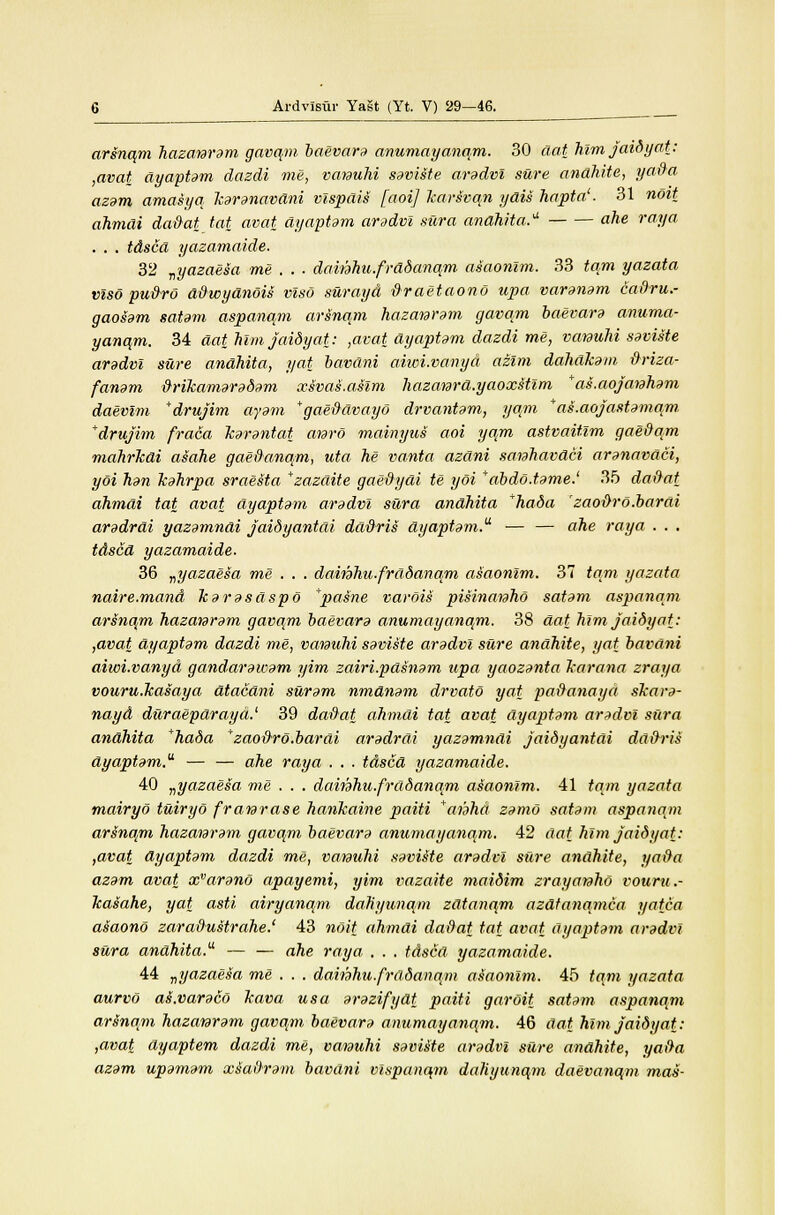 arsnqm hazanram gavqm baevara anumayanqm. 30 aat him jaidyat: ,avat ayaptam dazdi me, vcmulii saviste aradvi sure anahite, ya&a azam amasyq karanavdni vispdis [aoij karivqn ydis hapta'. 31 noit ahmai da&at tat avat ayaptam aradvi sura anahita. ahe ray a . . . tdscd yazamaide. 32 vyazaesa me . . . dainhu.frddanqm asaonlm. 33 tarn yazata vlso pu&ro d&wydnois vlso surayd tiraetaono upa varanam cadru.- gaosam satam aspanqm artinqm hazanram gavqm baevara anuma- yanqm. 34 aat Mm jaidyat: ,avat ayaptam dazdi me, vanuhi saviste aradvi sure anahita, yat bavani aiwi.vanyd azim dahakam &riza- fanam &rikamaradam xsvas.asim hazanra.yaoxstlm ras.aojanham daevim *drujim ayam * gae&dvayo drvantam, yqm *as.aojastamqm +drujim fraca karantat anro mainyus aoi yqm astvaitlm gae&qm mahrkdi asahe gae&anqm, uta he vanta azdni sanhavdci aranavdci, yoi han Icahrpa sraesta *zazdite gae&ydi te yoi *abdo.tame.' 35 da&at ahmai tat avat ayaptam aradvi sura andhita 'hada zao&ro.bardi aradrdi yazamndi jaidy antai dd&ris ayaptam.' — — ahe ray a . . . tdscd yazamaide. 36 „yazaesa me . . . dainhu.frddana.m asaonlm. 37 tarn yazata naire.mand karasdspo +pasne varois pisinanho satam aspanqm arsnqm hazanram gavqm baevara anumayanqm. 38 aat him jaidyat: ,avat ayaptam dazdi me, vanuhi saviste aradvi sure anahite, yat bavani aiwi.vanyd gandarawam yim zuiri.pdsnam upa yaozanta karana zraya vouru.lcaiaya atacani suram nmdnam drvato yat pa&anaya skara- nayd duraeparayd.' 39 da&at, ahmai tat avat ayaptam aradvi sura anahita *hada zaoftro.barai aradrdi yazamndi jaidyantai dd&ris dyaptam.a — — ahe raya . . . tdscd yazamaide. 40 „yazaesa me . . . dainhu.fradanam asaonlm. 41 tarn yazata mairyo tuiryo franrase hankaine paiti *anhd zamo satam aspanqm arsnqm hazanram gavqm baevara anumayanqm. 42 aat him jaidyat: ,avat ayaptam dazdi me, vamuhi saviMe aradvi sure anahite, ya&a azam avat xvarano apayemi, yim vazaite maidim zrayanho vouru.- kasahe, yat asti airyanqm dahyunqm zdtanqm azdtanamca yatca asaono zara&ustrahe.' 43 noit ahmai da&at tat avat ayaptam aradvi sura anahita. — — ahe raya . . . tdsca yazamaide. 44 ^yazaeto me . . . daithhu.frddanqm asaonlm. 45 tarn yazata aurvo aLvaraco kava us a arazifydt paiti garoit satam aspanqm arsnam hazanram gavqm baevara anumayanqm. 46 dat him jaidyat: ,avat dyaptem dazdi me, vanuhi saviste aradvi sure anahite, ya&a azam upamam xsa&ram bavdni vlspanqm dahyunqm daevanqm mas-