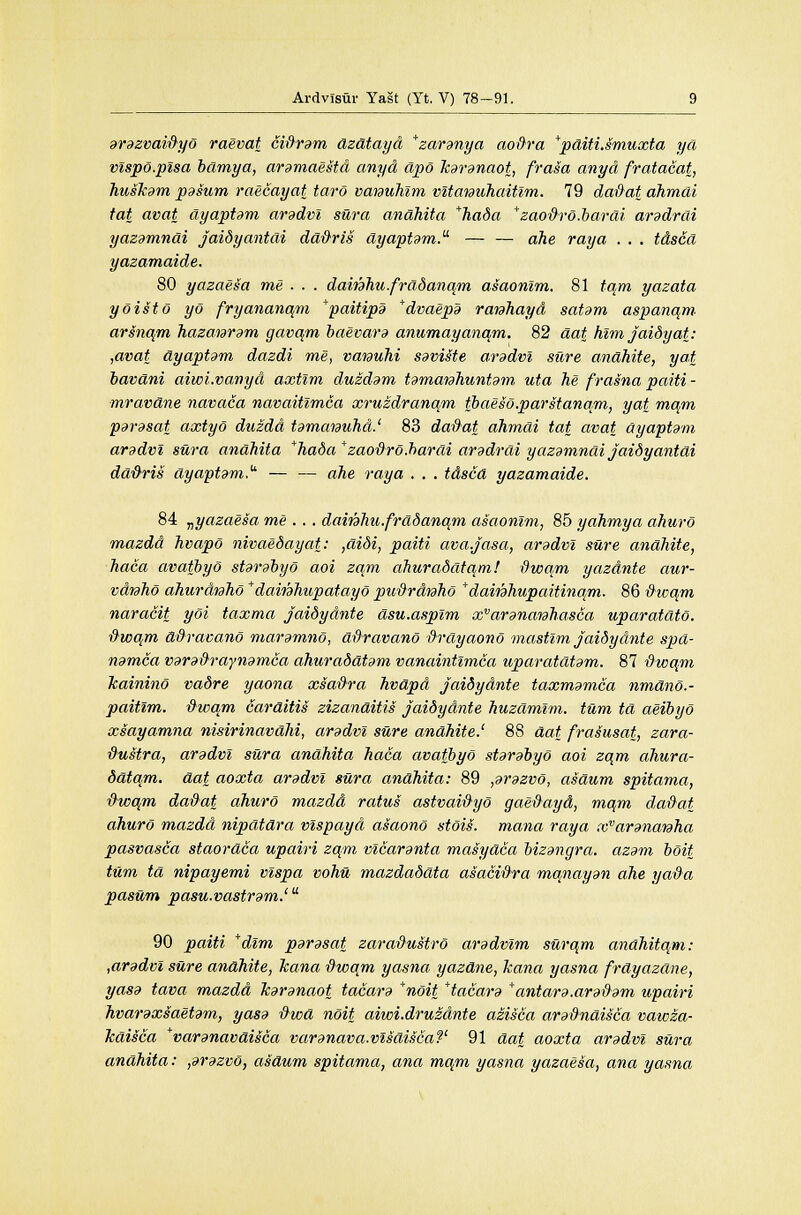 arazvaidyo raevat cidram dzdtayd *zaranya aoftra *pditi.smuxta yd vlspo.plsa bclmya, aramaestd anyd dpo Jcaranaot, frasa anyd fratacat, husJcam pasum raecayat taro vaiauhim vltanuhaitlm. 79 dadat dhmcli tat avat ayaptam aradvl sura anahita *hada *zaodrd.barai aradrai yazdmndi jaidyantdi dddris ayaptdm. — — ahe ray a . . . tdsca yazamaide. 80 yazaesa me . . . damhu.fradanqm asaonlm. 81 tqm yazata yGist6 yo fryananqm *paitipa *dvaepa ranhayd satdm aspanqm arsnqm hazanram gavqm baevara anumayanqm. 82 dat him jaidyat: ,avat dyaptdm dazdi me, vatauhi saviSte arddvl sure andhite, yat bavdni aiwi.vanyd axtim duzdam tamatahuntam uta he frasna paiti - ■mravdne navaca navaitlmca xruzdranqm tbaeso.parstanqm, yat mqm parasat axtyo duzdd tamaiauhd.1 83 dad at ahmdi tat avat ayaptam aradvl sura anahita *hada*zaodro.barai aradrai yazamnai jaidyantdi dddris ayaptam* — — ahe ray a . . . tdsca yazamaide. 84 nyazaesa me.., damhu.fradanqm asaonlm, 85 yahmya ahuro mazdd hvapo nivaedayat: ,didi, paiti ava.jasa, aradvl sure andhite, haca avatbyo starabyo aoi zqm ahuradatqm! dwqm yazdnte aur- vdnho ahurdnho * dairahupatayo pudrdwho * damhupaitina/m. 86 dwqm naracit yoi taxma jaidydnte dsu.asplm xvarana?ahasca uparatdto. dwqm ddravano maramno, ddravano drayaono mastlm jaidydnte spd- namca varadraynamca ahuraddtam vanaintimca uparatdtam. 87 dwqm Icainino vadre yaona xsadra hvdpd jaidydnte taxmamca nmdno.- paitlm. dwqm carditis zizanaitis jaidydnte huzdmlm. turn td aeibyo xsayamna nmrinavdhi, aradvl sure andhite.1 88 dat frasusat, zara- dustra, aradvl siira anahita haca avatbyo starabyo aoi zqm ahura- datqm. dat aoxta aradvl sura anahita: 89 ,arazvo, asaum spitama, dwqm dadat ahuro mazdd ratus astvaidyo gaedayd, mqm dadat ahuro mazdd nipdtdra vlspayd asaono stois. mana raya xvaranaraha pasvasca staordca upairi zqm vlcaranta masydca bizangra. azam boit turn td nipayemi vlspa vohu mazdadata asacidra manayan ahe yada pasum pasu.vastram.' 90 paiti *dlm parasat zaradustro aradvlm surqm andhitqm: ,aradvl sure andhite, Jcana dwqm yasna yazdne, kana yasna frdyazdne, yasa tava mazdd Jcaranaot tacara *noit *tacara *antara.aradam upairi hvaraxsaetam, yasa dwd noit aiwi.druzdnte azisca aradndisca vawza- Tcdisca *varanavaisca varanava.vlsdisca?' 91 dat aoxta aradvl sura anahita: ,arazvo, asdum spitama, ana mqm yasna yazaesa, ana yasna