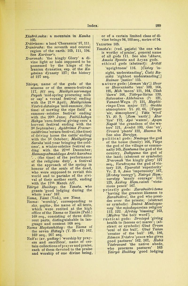 Xs~adro.suka: a mountain in Kanha 105. Xvairizam: a land 'Chorasmia' 97, 111. X»anira&a: the seventh and central region of the earth. 105, 111, 194. See Karsvar's. Xvardndh: 'the kingly Glory' a di- vine light or halo supposed to be possessed by the kings of the Iranian dynasties, esp. of the Ka- j/aman dynasty 127; the history of 127 seq. Yairya, name of the gods of the seasons or of the season-festivals 117, 161 seq. MaiSyoi.zardmaya Payah 'mid-spring procuring milk or'sap' a vernal festival ending with the 21st April; Maidyoisam Vdstro.ddtainya 'mid-summer, (the time) of moving the ripe field', a summer-solstice festival ending with the 20'h June; Paiti&.hahya Hahya 'corn-festival giving corn' a harvest festival ending with the 3d September; Ayaftrima Fraour- vae&trima 'return-festival, (the time) of driving home the cattle' ending with the 3d October; MaiSyairya Sardda 'mid-year bringing the cold- ness', a winter-solstice festival en- ding with the 22nd December; Hamaspatimaedaya Arato-kara&na '. . (the time) of the performance of the religious duty', a festival at the approach of the spring in honour of the souls of the dead, who were supposed to revisit this world and to partake of the rivi- val of their mother earth, ending with the 17th March 111. Yairya Husitay: the Yazata, who grants 'good lodging during the whole year' 167. Yama, Yami (Ved.), see Yima. Yasna: 'worship', corresponding to skr. yajna-, the name of all texts, which were recited at the high office of the Yasna or Yazisn (Pahl.) 168 seq., consisting of three diffe- rent parts, distinguishable in lan- guage and content 168 seq. Yasna Haptanhdtay: the Yasna of the seven Hdtay's (Y. 35—41) 162, 169 seq., 207 seq. Yast's: (av. yastay-) 'worship by pray- ers and sacrifices', name of cer- tain collections of pray er an d praise, each of them devoted to the praise and worship of one divine being, or of a certain limited class of di- vine beings 94,100 seq., metre of 94. Yaxartes 105. Yazata's: (ved. yajata) 'the one who is worthy of praise', general name of all gods 111. See also 1Ahura, Avidia Spsnta and Aryan gods, ethical gods (abstract): Arstdt 'uprightness' 116. [Cistay 'in- sight, understanding', Cista Ba- zi&td 'rightest understanding',] Bainav 'justice' 115. nature gods: [Asman 'sky',] Hvar or Hvardxsaeta 'sun' 109, 164, 195, Mah 'moon' 121, 164, Uiah 'dawn' 166, TiStrya-Smvs 120, Satavaesa - Aldebaran (?) 121, Vanant-Wega, (?) 121, Haptoi- ringa-\Jrs& major 117; Qwdia atmosphere Yt. 10, 66, [Vayav 'air, atmosphere',] Vdta 'wind' Yt. 10. 9, [Zam 'earth',] Atar 'fire' 172, Apo 'waters', Apam Napdt 'the grandson of the wa- ters' 121, Arddvl 100, Gav 'ox', Urvara 'plants' 122, Eaoma 94. See also Bsrdjya. political gods: Nmdnya the god of the house (family) 166, Visya the god of the village or commo- nalty 165, Zantuma the god of the country, Daliyuma the god of the land; (abstract or symbolic) Xvannah 'the kingly glory' 127 seq., Vdrd&rayna the god of vic- tory 118, XJparatdt 'superiority' Vr. 2. 8, Ama 'impetuosity' 167, [Sntay 'energy'], Nairyd Ham.- vardtay 'manly courage' 112, 129, Axstay Ham.vaintl 'victo- rious peace' 167. priestly gods: Zara&ustro.tdma 'having the greatest likeness to Zara&u&tra', the god who presi- des over the priests; (abstract or symbolic) Daend Mdzdayas- nay 'the mazdayasman religion' 112, 122. Afriiay 'blessing' 163, [Mq&ra 'the holy word'J. rustical gods: Drvdspd 'giving health to (horses or) mares'; (ab- stract or symbolic) Gaits' Urvan 'soul of the bull', GSuS Tasan 'creator of the bull' 185, 186, Banian X^dstra 'peace who gives good pastures' 162, 167, Hadis Vdstravant 'the native abode, who procures pastures' 163 Ydiryd Husitay 'good lodging