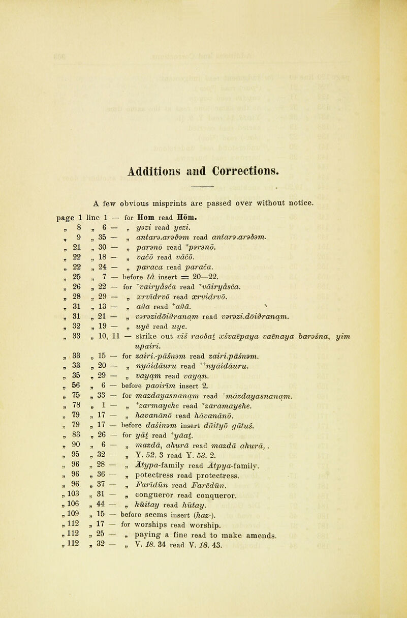 Additions and Corrections. A few obvious misprints are passed over without notice. for Horn read Horn. „ ydzi read yezi. „ antard.arddvm read antard.cm&dm. „ parano read ''parsno. „ vaeo read vaco. „ paraca read paraca. - before 2a insert = 20—22. for ^vairyasca read vdiryasca. „ xrvidrvo read xrvidrvo. „ a#a read +a#a. x „ vdnzidoi&ranam read Vdrdzi.doi&ranqm. „ uye read Mjye. — strike out vis raodat xsvaepaya vaenaya baraina, yim upairi. for zairi.-pa§ndm read zairi.pd$n9m. „ nyaidauru read **nydidduru. „ vayqm read vayqn. before paoirlm insert 2. for mazdayasnanqm read ^mazdayasnanqm. „ +zarmayehe read ''zaramayehe. „ havandno read havandno. before daiindm insert ddityo gdtui. for j/og read *yda£. „ mazdd, ahurd read mazdd ahurd, . „ Y. 52. 3 read Y. 53. 2. „ .Sfypa-family read iUpj/a-family. „ potectress read protectress. „ Faridun read Faridun. „ congueror read conqueror. „ huitay read hutay. before seems insert (haz-). for worships read worship. „ paying a fine read to make amends. „ V. 18. 34 read V. 18. 43. ge 1 line 1 — , 8 . 6 - 9 , 35 - , 21 , 30 - 22 „ 18 — 22 , 24 - 25 . ? - 26 . 22 - 28 „ 29 - 31 , 13 - 31 , 21 - 32 , 19- 33 ■ io, 11 33 . 15 - 33 ,20- 35 . 29 - 56 . 6 - 75 v 33 — 78 . 1 ~ 79 , 17 - 79 .  - 83 . 26 - 90 . 6 - 95 , 32- 96 „ 28 - 96 . 36 - 96 . 37 - 103 . 31 - 106 . 44 - 109 , 15 - 112 » 17 - 112 . 25 - 112 . 32 -
