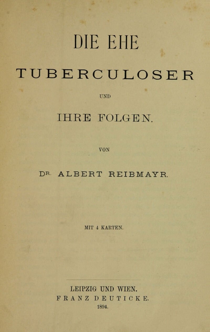 DIE EHE TUBERCULOSER UND IHRE FOLGEN. VON DR ALBERT REIBMAYR. MIT 4 KARTEN. LEIPZIG UND WIEN. FRANZ DEUTICKE. 1894.