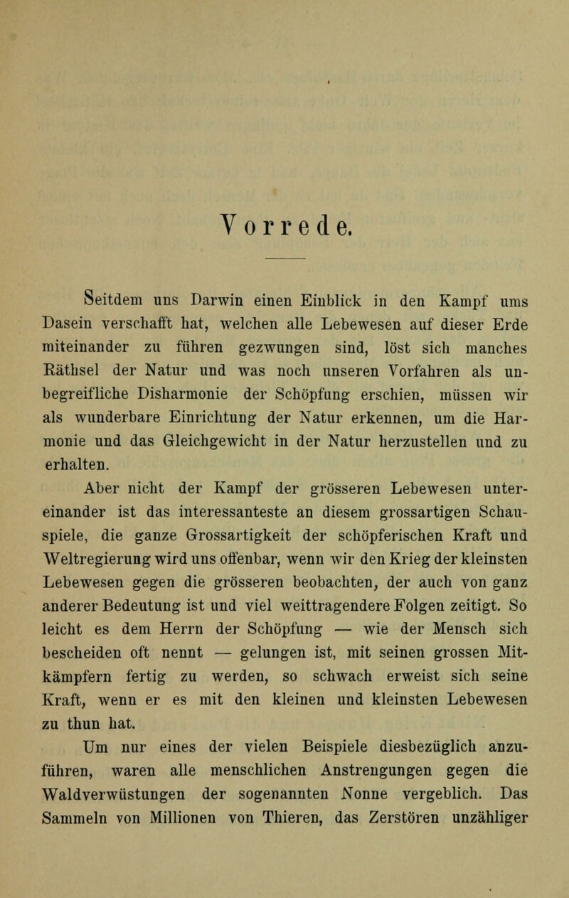 Vorrede. Seitdem uns Darwin einen Einblick in den Kampf ums Dasein verschafft hat, welchen alle Lebewesen auf dieser Erde miteinander zu führen gezwungen sind, löst sich manches Räthsel der Natur und was noch unseren Vorfahren als un- begreifliche Disharmonie der Schöpfung erschien, müssen wir als wunderbare Einrichtung der Natur erkennen, um die Har- monie und das Gleichgewicht in der Natur herzustellen und zu erhalten. Aber nicht der Kampf der grösseren Lebewesen unter- einander ist das interessanteste an diesem grossartigen Schau- spiele, die ganze Grossartigkeit der schöpferischen Kraft und Weltregierung wird uns offenbar, wenn wir den Krieg der kleinsten Lebewesen gegen die grösseren beobachten, der auch von ganz anderer Bedeutung ist und viel weittragendere Folgen zeitigt. So leicht es dem Herrn der Schöpfung — wie der Mensch sich bescheiden oft nennt — gelungen ist, mit seinen grossen Mit- kämpfern fertig zu werden, so schwach erweist sich seine Kraft, wenn er es mit den kleinen und kleinsten Lebewesen zu thun hat. Um nur eines der vielen Beispiele diesbezüglich anzu- führen, waren alle menschlichen Anstrengungen gegen die Waldverwiistungen der sogenannten Nonne vergeblich. Das Sammeln von Millionen von Thieren, das Zerstören unzähliger