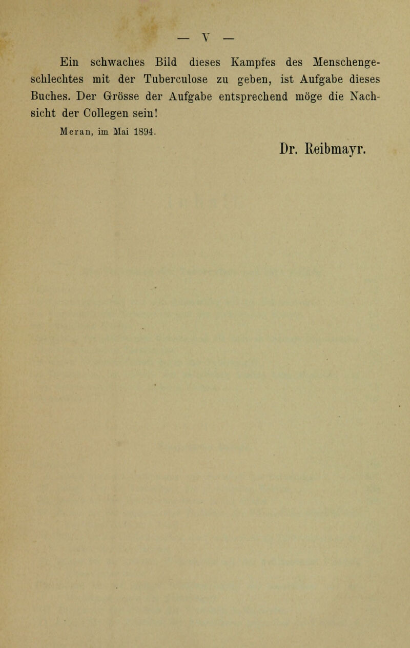 Ein schwaches Bild dieses Kampfes des Menschenge- schlechtes mit der Tuberculose zu geben, ist Aufgabe dieses Buches. Der Grösse der Aufgabe entsprechend möge die Nach- sicht der Collegen sein! Meran, im Mai 1894. Dr. ßeibmayr.