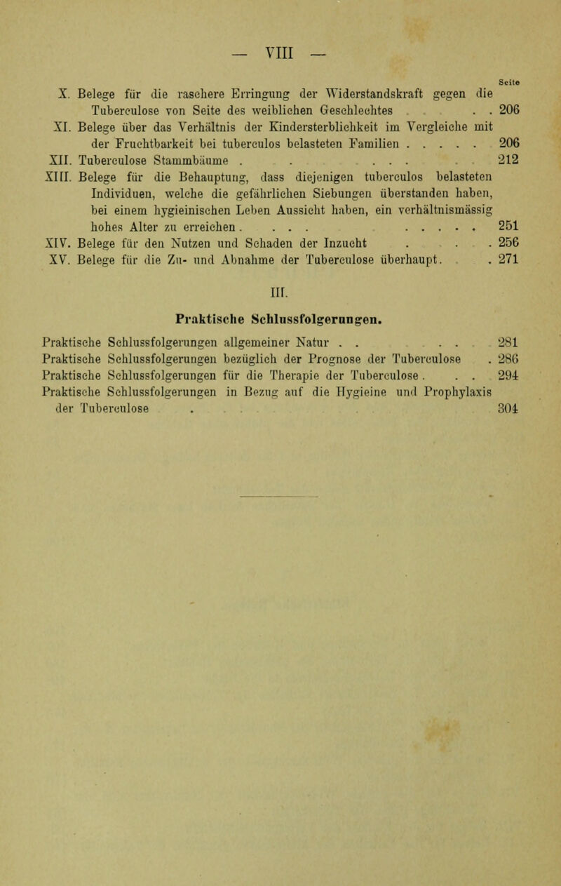 Seite X. Belege für die raschere Erringung der Widerstandskraft gegen die Tubereulose von Seite des weiblichen Geschlechtes . . 206 XI. Belege über das Verhältnis der Kindersterblichkeit im Vergleiche mit der Fruchtbarkeit bei tuberculos belasteten Familien 206 XII. Tuberculose Stammbäume . . ... . . 212 XHI. Belege für die Behauptung, dass diejenigen tuberculos belasteten Individuen, welche die gefährlichen Siebungen überstanden haben, bei einem hygieinischen Leben Aussicht haben, ein verhältnismässig hohes Alter zu erreichen. ... 251 XIV. Belege für den Nutzen und Schaden der Inzucht . - . . 256 XV. Belege für die Zu- und Abnahme der Tuberculose überhaupt. . 271 III. Praktische Schlussfolgerangen. Praktische Schlussfolgerungen allgemeiner Natur . . ... 281 Praktische Schlussfolgerungen bezüglich der Prognose der Tuberculose . 286 Praktische Schlussfolgerungen für die Therapie der Tuberculose . ... 294 Praktische Schlussfolgerungen in Bezug auf die Hygieine und Prophylaxis der Tuberculose . . . 304