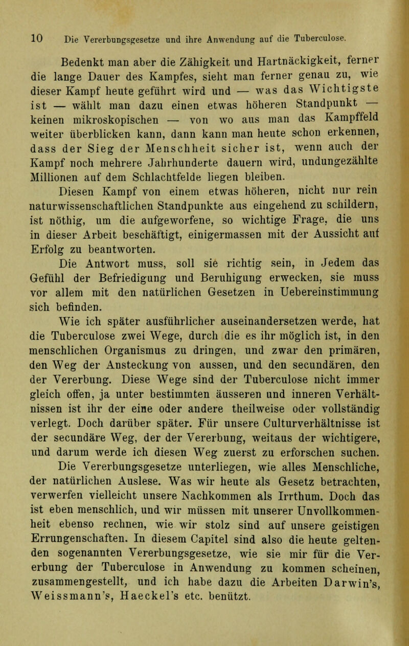 Bedenkt man aber die Zähigkeit und Hartnäckigkeit, ferner die lange Dauer des Kampfes, sieht man ferner genau zu, wie dieser Kampf heute geführt wird und — was das Wichtigste ist — wählt man dazu einen etwas höheren Standpunkt keinen mikroskopischen — von wo aus man das Kampffeld weiter überblicken kann, dann kann man heute schon erkennen, dass der Sieg der Menschheit sicher ist, wenn auch der Kampf noch mehrere Jahrhunderte dauern wird, undungezählte Millionen auf dem Schlachtfelde liegen bleiben. Diesen Kampf von einem etwas höheren, nicht nur rein naturwissenschaftlichen Standpunkte aus eingehend zu schildern, ist nöthig, um die aufgeworfene, so wichtige Frage, die uns in dieser Arbeit beschäftigt, einigermassen mit der Aussicht aut Erfolg zu beantworten. Die Antwort muss, soll sie richtig sein, in Jedem das Gefühl der Befriedigung und Beruhigung erwecken, sie muss vor allem mit den natürlichen Gesetzen in Uebereinstimmung sich befinden. Wie ich später ausführlicher auseinandersetzen werde, hat die Tuberculose zwei Wege, durch die es ihr möglich ist, in den menschlichen Organismus zu dringen, und zwar den primären, den Weg der Ansteckung von aussen, und den secundären, den der Vererbung. Diese Wege sind der Tuberculose nicht immer gleich offen, ja unter bestimmten äusseren und inneren Verhält- nissen ist ihr der eine oder andere theilweise oder vollständig verlegt. Doch darüber später. Für unsere Culturverhältnisse ist der secundäre Weg, der der Vererbung, weitaus der wichtigere, und darum Averde ich diesen Weg zuerst zu erforschen suchen. Die Vererbungsgesetze unterliegen, wie alles Menschliche, der natürlichen Auslese. Was wir heute als Gesetz betrachten, verwerfen vielleicht unsere Nachkommen als Irrthum. Doch das ist eben menschlich, und wir müssen mit unserer Unvollkommen- heit ebenso rechnen, wie wir stolz sind auf unsere geistigen Errungenschaften. In diesem Capitel sind also die heute gelten- den sogenannten Vererbungsgesetze, wie sie mir für die Ver- erbung der Tuberculose in Anwendung zu kommen scheinen, zusammengestellt, und ich habe dazu die Arbeiten Darwin's, Weissmann's, Haeckel's etc. benützt.
