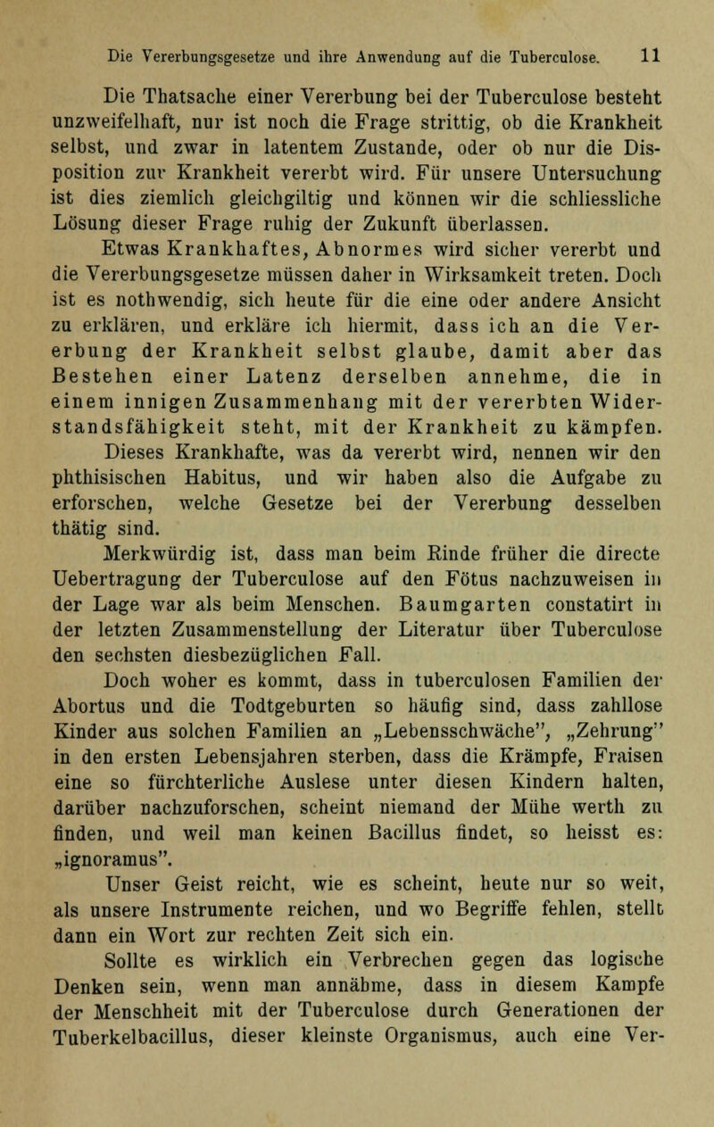 Die Thatsache einer Vererbung bei der Tuberculose besteht unzweifelhaft, nur ist noch die Frage strittig, ob die Krankheit selbst, und zwar in latentem Zustande, oder ob nur die Dis- position zur Krankheit vererbt wird. Für unsere Untersuchung ist dies ziemlich gleichgiltig und können wir die schliessliche Lösung dieser Frage ruhig der Zukunft überlassen. Etwas Krankhaftes, Abnormes wird sicher vererbt und die Vererbungsgesetze müssen daher in Wirksamkeit treten. Doch ist es nothwendig, sich heute für die eine oder andere Ansicht zu erklären, und erkläre ich hiermit, dass ich an die Ver- erbung der Krankheit selbst glaube, damit aber das Bestehen einer Latenz derselben annehme, die in einem innigen Zusammenhang mit der vererbten Wider- standsfähigkeit steht, mit der Krankheit zu kämpfen. Dieses Krankhafte, was da vererbt wird, nennen wir den phthisischen Habitus, und wir haben also die Aufgabe zu erforschen, welche Gesetze bei der Vererbung desselben thätig sind. Merkwürdig ist, dass man beim Kinde früher die directe Uebertragung der Tuberculose auf den Fötus nachzuweisen in der Lage war als beim Menschen. Baumgarten constatirt in der letzten Zusammenstellung der Literatur über Tuberculose den sechsten diesbezüglichen Fall. Doch woher es kommt, dass in tuberculosen Familien der Abortus und die Todtgeburten so häufig sind, dass zahllose Kinder aus solchen Familien an „Lebensschwäche, „Zehrung in den ersten Lebensjahren sterben, dass die Krämpfe, Fraisen eine so fürchterliche Auslese unter diesen Kindern halten, darüber nachzuforschen, scheint niemand der Mühe werth zu finden, und weil man keinen Bacillus findet, so heisst es: „ignoramus. Unser Geist reicht, wie es scheint, heute nur so weit, als unsere Instrumente reichen, und wo Begriffe fehlen, stellt dann ein Wort zur rechten Zeit sich ein. Sollte es wirklich ein Verbrechen gegen das logische Denken sein, wenn man annähme, dass in diesem Kampfe der Menschheit mit der Tuberculose durch Generationen der Tuberkelbacillus, dieser kleinste Organismus, auch eine Ver-