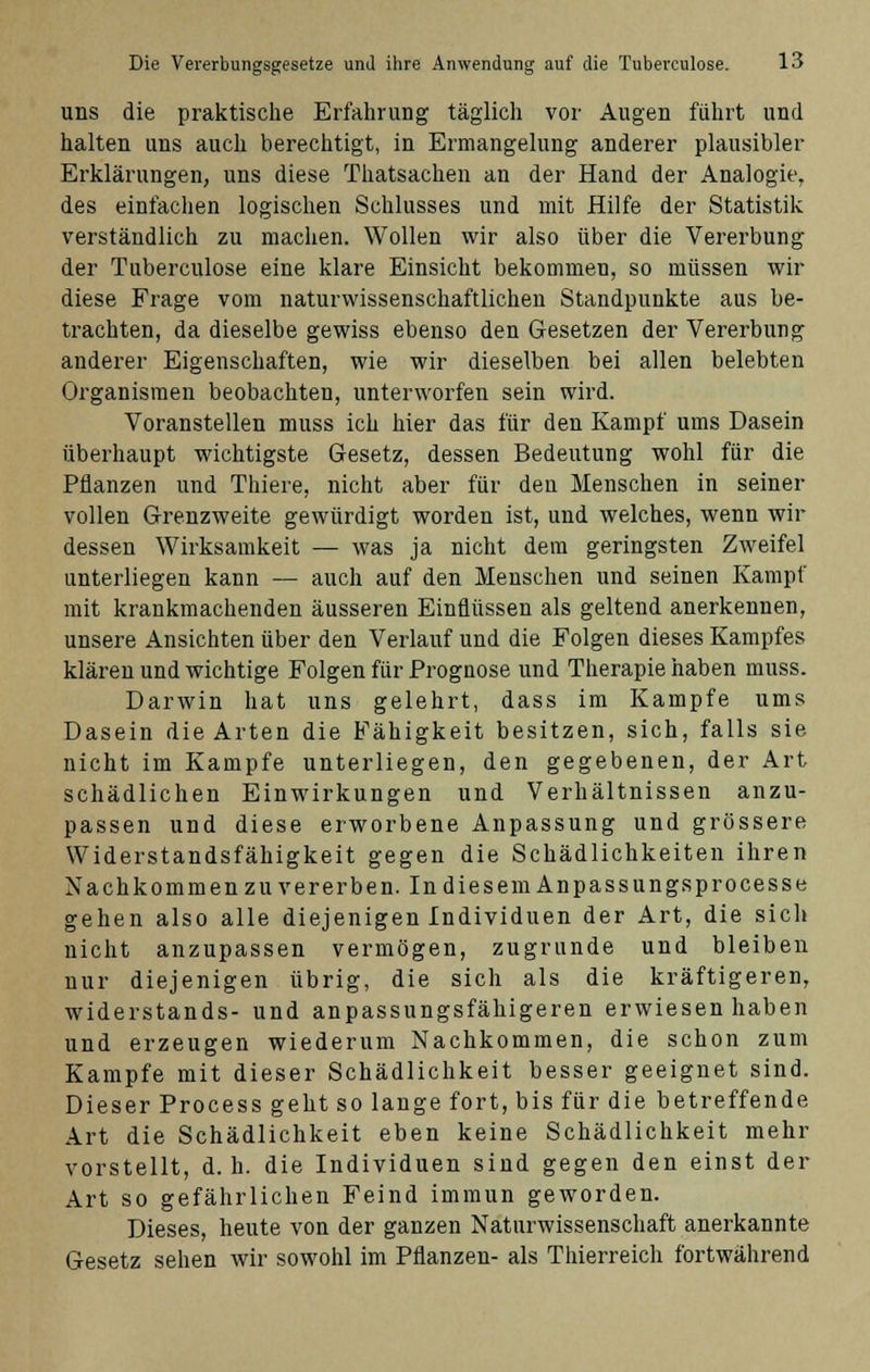 uns die praktische Erfahrung täglich vor Augen führt und halten uns auch berechtigt, in Ermangelung anderer plausibler Erklärungen, uns diese Thatsachen an der Hand der Analogie, des einfachen logischen Schlusses und mit Hilfe der Statistik verständlich zu machen. Wollen wir also über die Vererbung der Tuberculose eine klare Einsicht bekommen, so müssen wir diese Frage vom naturwissenschaftlichen Standpunkte aus be- trachten, da dieselbe gewiss ebenso den Gesetzen der Vererbung anderer Eigenschaften, wie wir dieselben bei allen belebten Organismen beobachten, unterworfen sein wird. Voranstellen muss ich hier das für den Kampf ums Dasein überhaupt wichtigste Gesetz, dessen Bedeutung wohl für die Pflanzen und Thiere, nicht aber für den Menschen in seiner vollen Grenzweite gewürdigt worden ist, und welches, wenn wir dessen Wirksamkeit — was ja nicht dem geringsten Zweifel unterliegen kann — auch auf den Menschen und seinen Kampf mit krankmachenden äusseren Einflüssen als geltend anerkennen, unsere Ansichten über den Verlauf und die Folgen dieses Kampfes klären und wichtige Folgen für Prognose und Therapie haben muss. Darwin hat uns gelehrt, dass im Kampfe ums Dasein die Arten die Fähigkeit besitzen, sich, falls sie nicht im Kampfe unterliegen, den gegebenen, der Art schädlichen Einwirkungen und Verhältnissen anzu- passen und diese erworbene Anpassung und grössere Widerstandsfähigkeit gegen die Schädlichkeiten ihren Nachkommen zu vererben. In diesem Anpassungsprocesse gehen also alle diejenigen Individuen der Art, die sich nicht anzupassen vermögen, zugrunde und bleiben nur diejenigen übrig, die sich als die kräftigeren, Widerstands- und anpassungsfähigeren erwiesen haben und erzeugen wiederum Nachkommen, die schon zum Kampfe mit dieser Schädlichkeit besser geeignet sind. Dieser Process geht so lange fort, bis für die betreffende Art die Schädlichkeit eben keine Schädlichkeit mehr vorstellt, d.h. die Individuen sind gegen den einst der Art so gefährlichen Feind immun geworden. Dieses, heute von der ganzen Naturwissenschaft anerkannte Gesetz sehen wir sowohl im Pflanzen- als Thierreich fortwährend