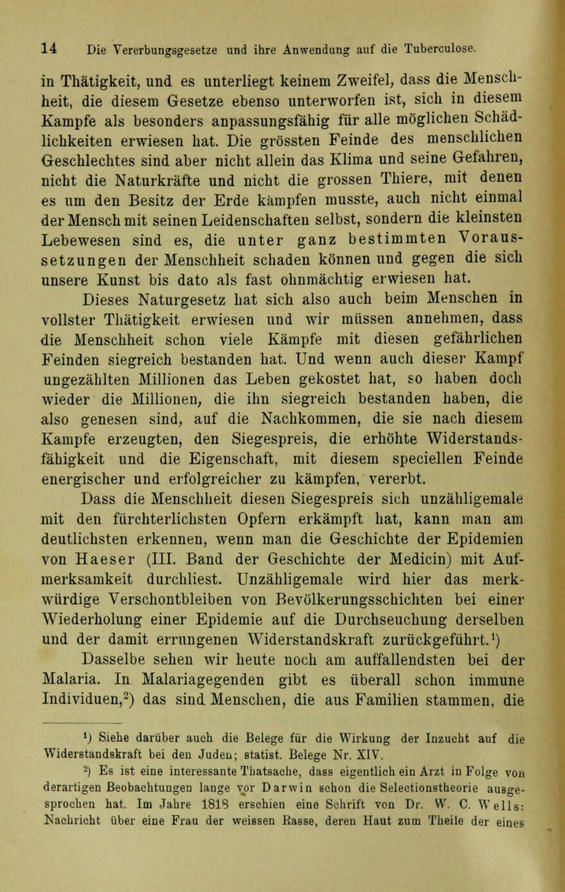in Thätigkeit, und es unterliegt keinem Zweifel, dass die Mensch- heit, die diesem Gesetze ebenso unterworfen ist, sich in diesem Kampfe als besonders anpassungsfähig für alle möglichen Schäd- lichkeiten erwiesen hat. Die grössten Feinde des menschlichen Geschlechtes sind aber nicht allein das Klima und seine Gefahren, nicht die Naturkräfte und nicht die grossen Thiere, mit denen es um den Besitz der Erde kämpfen musste, auch nicht einmal der Mensch mit seinen Leidenschaften selbst, sondern die kleinsten Lebewesen sind es, die unter ganz bestimmten Voraus- setzungen der Menschheit schaden können und gegen die sich unsere Kunst bis dato als fast ohnmächtig erwiesen hat. Dieses Naturgesetz hat sich also auch beim Menschen in vollster Thätigkeit erwiesen und wir müssen annehmen, dass die Menschheit schon viele Kämpfe mit diesen gefährlichen Feinden siegreich bestanden hat. Und wenn auch dieser Kampf ungezählten Millionen das Leben gekostet hat, so haben doch wieder die Millionen, die ihn siegreich bestanden haben, die also genesen sind, auf die Nachkommen, die sie nach diesem Kampfe erzeugten, den Siegespreis, die erhöhte Widerstands- fähigkeit und die Eigenschaft, mit diesem speciellen Feinde energischer und erfolgreicher zu kämpfen, vererbt. Dass die Menschheit diesen Siegespreis sich unzähligemale mit den fürchterlichsten Opfern erkämpft hat, kann man am deutlichsten erkennen, wenn man die Geschichte der Epidemien von Haeser (III. Band der Geschichte der Medicin) mit Auf- merksamkeit durchliest. Unzähligemale wird hier das merk- würdige Verschontbleiben von Bevölkerungsschichten bei einer Wiederholung einer Epidemie auf die Durchseuchung derselben und der damit errungenen Widerstandskraft zurückgeführt.1) Dasselbe sehen wir heute noch am auffallendsten bei der Malaria. In Malariagegenden gibt es überall schon immune Individuen,2) das sind Menschen, die aus Familien stammen, die *) Siehe darüber auch die Belege für die Wirkung der Inzucht auf die Widerstandskraft bei den Juden; Statist. Belege Nr. XIV. 2) Es ist eine interessante Thatsaehe, dass eigentlich ein Arzt in Folge von derartigen Beobachtungen lange vor Darwin schon die Selectionstheorie ausge- sprochen hat. Im Jahre 1818 erschien eine Schrift von Dr. W. C. Wells: Nachricht über eine Frau der weissen Rasse, deren Haut zum Theile der eines