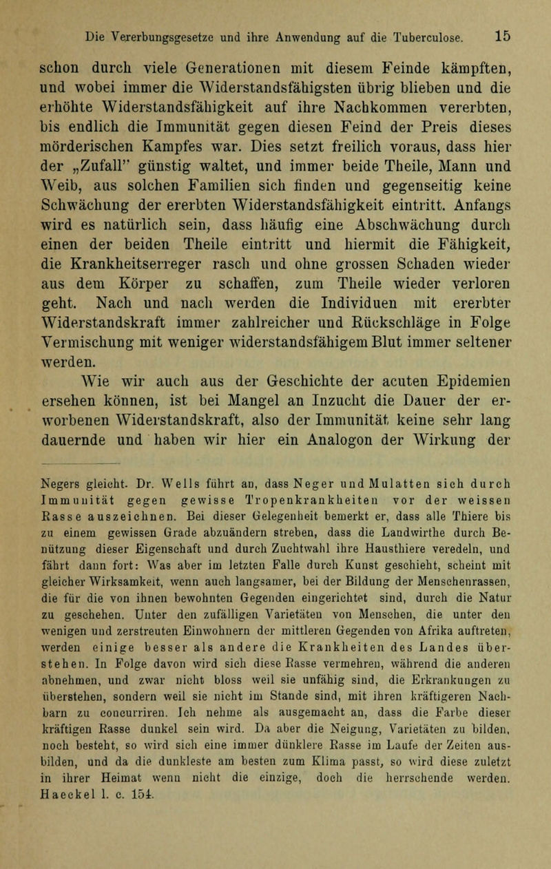 schon durch viele Generationen mit diesem Feinde kämpften, und wobei immer die Widerstandsfähigsten übrig blieben und die erhöhte Widerstandsfähigkeit auf ihre Nachkommen vererbten, bis endlich die Immunität gegen diesen Feind der Preis dieses mörderischen Kampfes war. Dies setzt freilich voraus, dass hier der „Zufall' günstig waltet, und immer beide Theile, Mann und Weib, aus solchen Familien sich finden und gegenseitig keine Schwächung der ererbten Widerstandsfähigkeit eintritt. Anfangs wird es natürlich sein, dass häufig eine Abschwächung durch einen der beiden Theile eintritt und hiermit die Fähigkeit, die Krankheitserreger rasch und ohne grossen Schaden wieder aus dem Körper zu schaffen, zum Theile wieder verloren geht. Nach und nach werden die Individuen mit ererbter Widerstandskraft immer zahlreicher und Rückschläge in Folge Vermischung mit weniger widerstandsfähigem Blut immer seltener werden. Wie wir auch aus der Geschichte der acuten Epidemien ersehen können, ist bei Mangel an Inzucht die Dauer der er- worbenen Widerstandskraft, also der Immunität, keine sehr lang dauernde und haben wir hier ein Analogon der Wirkung der Negers gleicht. Dr. Wells führt an, dass Neger und Mulatten sieh durch Immunität gegen gewisse Tropenkrankheiten vor der weissen Rasse auszeichnen. Bei dieser Gelegenheit bemerkt er, dass alle Thiere bis zu einem gewissen Grade abzuändern streben, dass die Landwirthe durch Be- nützung dieser Eigenschaft und durch Zuchtwahl ihre Hausthiere veredeln, und fährt dann fort: Was aber im letzten Falle durch Kunst geschieht, scheint mit gleicher Wirksamkeit, wenn auch langsamer, bei der Bildung der Menschenrassen, die für die von ihnen bewohnten Gegenden eingerichtet sind, durch die Natur zu geschehen. Unter den zufälligen Varietäten von Mensehen, die unter den wenigen und zerstreuten Einwohnern der mittleren Gegenden von Afrika auftreten, werden einige besser als andere die Krankheiten des Landes über- stehen. In Folge davon wird sieh diese Basse vermehren, während die anderen abnehmen, und zwar nicht bloss weil sie unfähig sind, die Erkrankungen zu überstehen, sondern weil sie nicht im Stande sind, mit ihren kräftigeren Nach- barn zu concurriren. Ich nehme als ausgemacht an, dass die Farbe dieser kräftigen Basse dunkel sein wird. Da aber die Neigung, Varietäten zu bilden, noch besteht, so wird sich eine immer dunklere Basse im Laufe der Zeiten aus- bilden, und da die duukleste am besten zum Klima passt, so wird diese zuletzt in ihrer Heimat wenu nicht die einzige, doch die herrschende werden. Haeckel 1. c. 151.