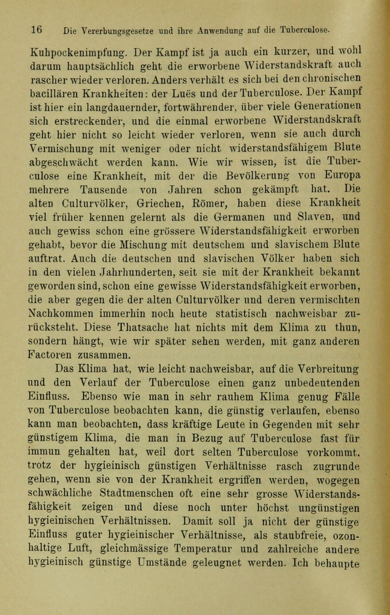 Kuhpockenimpfung. Der Kampf ist ja auch ein kurzer, und wohl darum hauptsächlich geht die erworbene Widerstandskraft auch rascher wieder verloren. Anders verhält es sich bei den chronischen bacillären Krankheiten: der Lues und der Tuberculose. Der Kampf ist hier ein langdauernder, fortwährender, über viele Generationen sich erstreckender, und die einmal erworbene Widerstandskraft geht hier nicht so leicht wieder verloren, wenn sie auch durch Vermischung mit weniger oder nicht widerstandsfähigem Blute abgeschwächt werden kann. Wie wir wissen, ist die Tuber- culose eine Krankheit, mit der die Bevölkerung von Europa mehrere Tausende von Jahren schon gekämpft hat. Die alten Culturvölker, Griechen, Römer, haben diese Krankheit viel früher kennen gelernt als die Germanen und Slaven, und auch gewiss schon eine grössere Widerstandsfähigkeit erworben gehabt, bevor die Mischung mit deutschem und slavischem Blute auftrat. Auch die deutschen und slavischen Völker haben sich in den vielen Jahrhunderten, seit sie mit der Krankheit bekannt geworden sind, schon eine gewisse Widerstandsfähigkeit erworben, die aber gegen die der alten Culturvölker und deren vermischten Nachkommen immerhin noch heute statistisch nachweisbar zu- rücksteht. Diese Thatsache hat nichts mit dem Klima zu thun, sondern hängt, wie wir später sehen werden, mit ganz anderen Factoren zusammen. Das Klima hat, wie leicht nachweisbar, auf die Verbreitung und den Verlauf der Tuberculose einen ganz unbedeutenden Einfiuss. Ebenso wie man in sehr rauhem Klima genug Fälle von Tuberculose beobachten kann, die günstig verlaufen, ebenso kann man beobachten, dass kräftige Leute in Gegenden mit sehr günstigem Klima, die man in Bezug auf Tuberculose fast für immun gehalten hat, weil dort selten Tuberculose vorkommt, trotz der hygieinisch günstigen Verhältnisse rasch zugrunde gehen, wenn sie von der Krankheit ergriffen werden, wogegen schwächliche Stadtmenschen oft eine sehr grosse Widerstands- fähigkeit zeigen und diese noch unter höchst ungünstigen hygieinischen Verhältnissen. Damit soll ja nicht der günstige Einfluss guter hygieinischer Verhältnisse, als staubfreie, ozon- haltige Luft, gleichmässige Temperatur und zahlreiche andere hygieinisch günstige Umstände geleugnet werden. Ich behaupte
