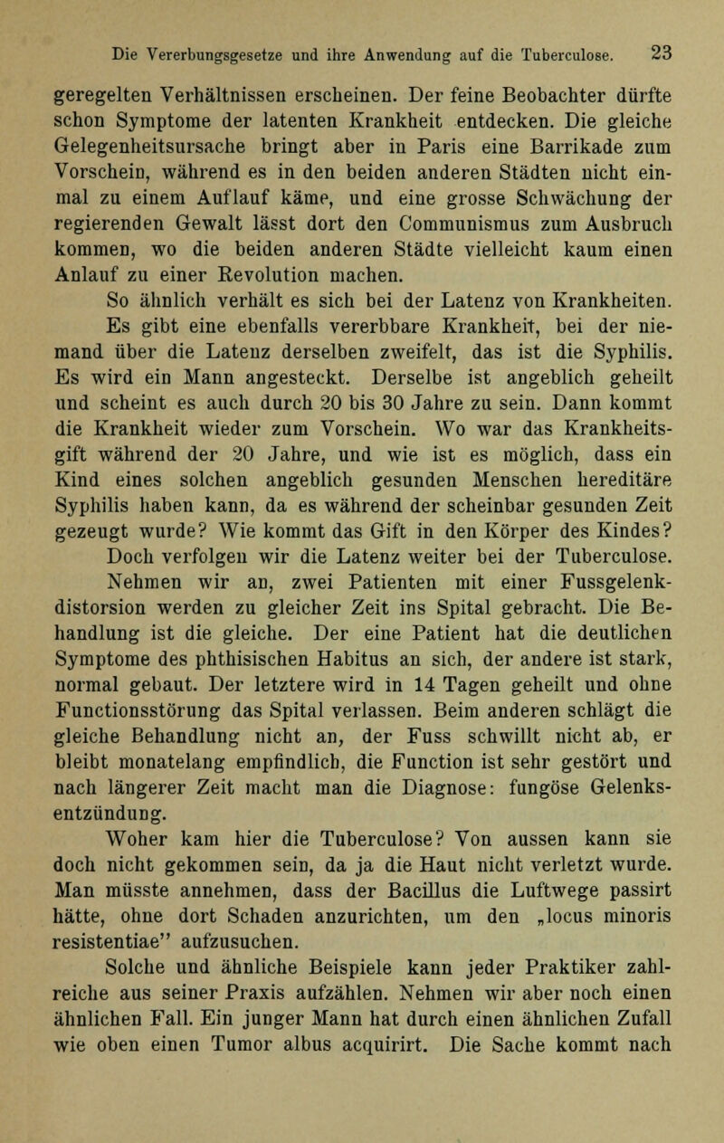 geregelten Verhältnissen erscheinen. Der feine Beobachter dürfte schon Symptome der latenten Krankheit entdecken. Die gleiche Gelegenheitsursache bringt aber in Paris eine Barrikade zum Vorschein, während es in den beiden anderen Städten nicht ein- mal zu einem Auflauf käme, und eine grosse Schwächung der regierenden Gewalt lässt dort den Communismus zum Ausbruch kommen, wo die beiden anderen Städte vielleicht kaum einen Anlauf zu einer Revolution machen. So ähnlich verhält es sich bei der Latenz von Krankheiten. Es gibt eine ebenfalls vererbbare Krankheit, bei der nie- mand über die Latenz derselben zweifelt, das ist die Syphilis. Es wird ein Mann angesteckt. Derselbe ist angeblich geheilt und scheint es auch durch 20 bis 30 Jahre zu sein. Dann kommt die Krankheit wieder zum Vorschein. Wo war das Krankheits- gift während der 20 Jahre, und wie ist es möglich, dass ein Kind eines solchen angeblich gesunden Menschen hereditäre Syphilis haben kann, da es während der scheinbar gesunden Zeit gezeugt wurde? Wie kommt das Gift in den Körper des Kindes? Doch verfolgen wir die Latenz weiter bei der Tuberculose. Nehmen wir an, zwei Patienten mit einer Fussgelenk- distorsion werden zu gleicher Zeit ins Spital gebracht. Die Be- handlung ist die gleiche. Der eine Patient hat die deutlichen Symptome des phthisischen Habitus an sich, der andere ist stark, normal gebaut. Der letztere wird in 14 Tagen geheilt und ohne Functionsstörung das Spital verlassen. Beim anderen schlägt die gleiche Behandlung nicht an, der Fuss schwillt nicht ab, er bleibt monatelang empfindlich, die Function ist sehr gestört und nach längerer Zeit macht man die Diagnose: fungöse Gelenks- entzündung. Woher kam hier die Tuberculose? Von aussen kann sie doch nicht gekommen sein, da ja die Haut nicht verletzt wurde. Man müsste annehmen, dass der Bacillus die Luftwege passirt hätte, ohne dort Schaden anzurichten, um den „locus minoris resistentiae aufzusuchen. Solche und ähnliche Beispiele kann jeder Praktiker zahl- reiche aus seiner Praxis aufzählen. Nehmen wir aber noch einen ähnlichen Fall. Ein junger Mann hat durch einen ähnlichen Zufall wie oben einen Tumor albus acquirirt. Die Sache kommt nach