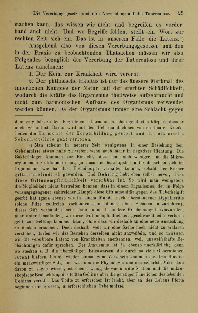 machen kann, das wissen wir nicht und begreifen es vorder- hand auch nicht. Und wo Begriffe fehlen, stellt ein Wort zur rechten Zeit sich ein. Das ist in unserem Falle die Latenz.1) Ausgehend also von diesen Vererbungsgesetzen und den in der Praxis zu beobachtenden Thatsachen müssen wir also Folgendes bezüglich der Vererbung der Tuberculose und ihrer Latenz annehmen: 1. Der Keim zur Krankheit wird vererbt. 2. Der phthisische Habitus ist nur das äussere Merkmal des innerlichen Kampfes der Natur mit der ererbten Schädlichkeit, wodurch die Kräfte des Organismus theilweise aufgebraucht und nicht zum harmonischen Aufbaue des Organismus verwendet werden können. Da der Organismus immer eine Schlacht gegen denii es gehört zu dem Begriffe eines harmonisch sehön gebildeten Körpers, dass er auch gesund ist. Darum wird mit dem Ueberhandnehmen von ererbbaren Krank- heiten die Harmonie der Körperbildung gestört und die elassisehe Sehönheitslinie geht verloren. ') Man seheint in neuerer Zeit wenigstens in einer Beziehung dem Geheimnisse etwas nahe zu treten, wenn auch mehr in negativer Richtung. Die Bakteriologen kommen zur Einsieht, dass man sieh weniger um die Mikro- organismen zu kümmern hat, ja dass die bösartigsten unter denselben sieh im Organismus wie harmlose Fremdkörper verhalten können, sobald der Körper giftunempfindlich geworden. Und Behring hebt eben selbst hervor, dass diese Giftunempfindliehkeit vererbbar ist. So wird man wenigstens die Möglichkeit nicht bestreiten können, dass in einem Organismus, der in Folge vorausgegangener zahlreicher Kämpfe diese Giftimmuuität gegen das Tuberkelgift geerbt hat (ganz ebenso wie in einem Munde nach überstandener Dyphtheritis solche Pilze zahlreich vorhanden sein können, ohne Schaden anzurichten), dieses Gift vorhanden sein kann, ohne besondere Erscheinung hervorzurufen, aber unter Umständen, wo diese Giftunempfindlichkeit geschwächt oder verloren geht, zur Geltung kommen kann, ohne dass wir deshalb an eine neue Ansteckung zu denken brauchen. Doch deshalb, weil wir eine Sache noch nicht zu erklären verstehen, dürfen wir das Bestehen derselben nicht anzweifeln, und so müssen wir die vererbbare Latenz von Krankheiten anerkennen, weil unzweifelhafte Be- obachtungen dafür sprechen. Der Atavismus ist ja ebenso unerklärlich; denn wo stecken z. B. die überzähligen Brustwarzen, die durch so viele Generationen latent bleiben, bis sie wieder einmal zum Vorschein kommen etc. Das Blut ist ein merkwürdiger Saft, und was uns die Physiologie und das schärfste Mikroskop davon zu sagen wissen, ist ebenso wenig als was uns die Sectiou und die mikro- skopische Beobachtung des todtenGehirns über die geistigen Functionen des lebenden Gehirns verräth. Das Todte zu erforschen ist leicht, aber an des Lebens Pforte beginnen die grossen, unerforschliehen Geheimnisse.