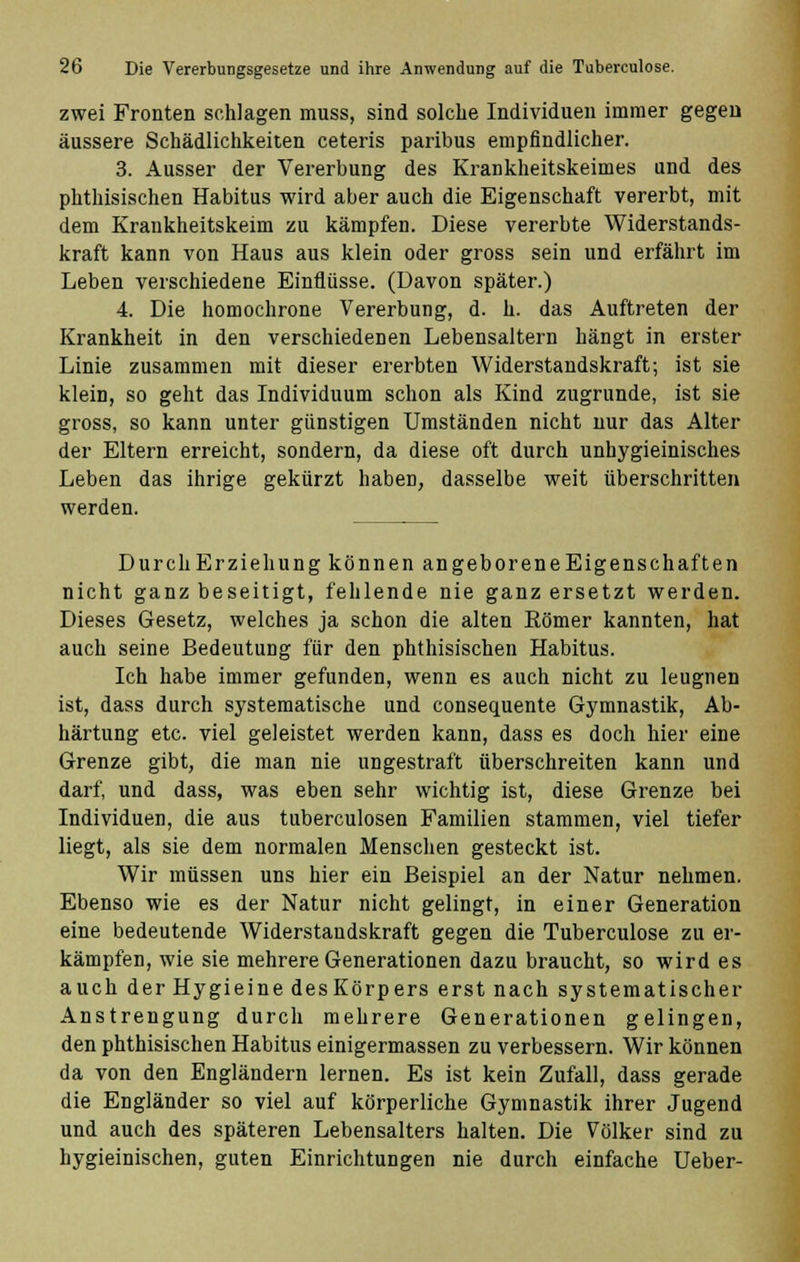 zwei Fronten schlagen muss, sind solche Individuen immer gegen äussere Schädlichkeiten ceteris paribus empfindlicher. 3. Ausser der Vererbung des Krankheitskeimes und des phthisischen Habitus wird aber auch die Eigenschaft vererbt, mit dem Krankheitskeim zu kämpfen. Diese vererbte Widerstands- kraft kann von Haus aus klein oder gross sein und erfährt im Leben verschiedene Einflüsse. (Davon später.) 4. Die homochrone Vererbung, d. h. das Auftreten der Krankheit in den verschiedenen Lebensaltern hängt in erster Linie zusammen mit dieser ererbten Widerstandskraft; ist sie klein, so geht das Individuum schon als Kind zugrunde, ist sie gross, so kann unter günstigen Umständen nicht nur das Alter der Eltern erreicht, sondern, da diese oft durch unbygieinisches Leben das ihrige gekürzt haben, dasselbe weit überschritten werden. DurchErziehung können angeboreneEigenschaften nicht ganz beseitigt, fehlende nie ganz ersetzt werden. Dieses Gesetz, welches ja schon die alten Römer kannten, hat auch seine Bedeutung für den phthisischen Habitus. Ich habe immer gefunden, wenn es auch nicht zu leugnen ist, dass durch systematische und consequente Gymnastik, Ab- härtung etc. viel geleistet werden kann, dass es doch hier eine Grenze gibt, die man nie ungestraft überschreiten kann und darf, und dass, was eben sehr wichtig ist, diese Grenze bei Individuen, die aus tuberculosen Familien stammen, viel tiefer liegt, als sie dem normalen Menschen gesteckt ist. Wir müssen uns hier ein Beispiel an der Natur nehmen. Ebenso wie es der Natur nicht gelingt, in einer Generation eine bedeutende Widerstandskraft gegen die Tuberculose zu er- kämpfen, wie sie mehrere Generationen dazu braucht, so wird es auch der Hygieine desKörpers erst nach systematischer Anstrengung durch mehrere Generationen gelingen, den phthisischen Habitus einigermassen zu verbessern. Wir können da von den Engländern lernen. Es ist kein Zufall, dass gerade die Engländer so viel auf körperliche Gymnastik ihrer Jugend und auch des späteren Lebensalters halten. Die Völker sind zu hygieinischen, guten Einrichtungen nie durch einfache Ueber-