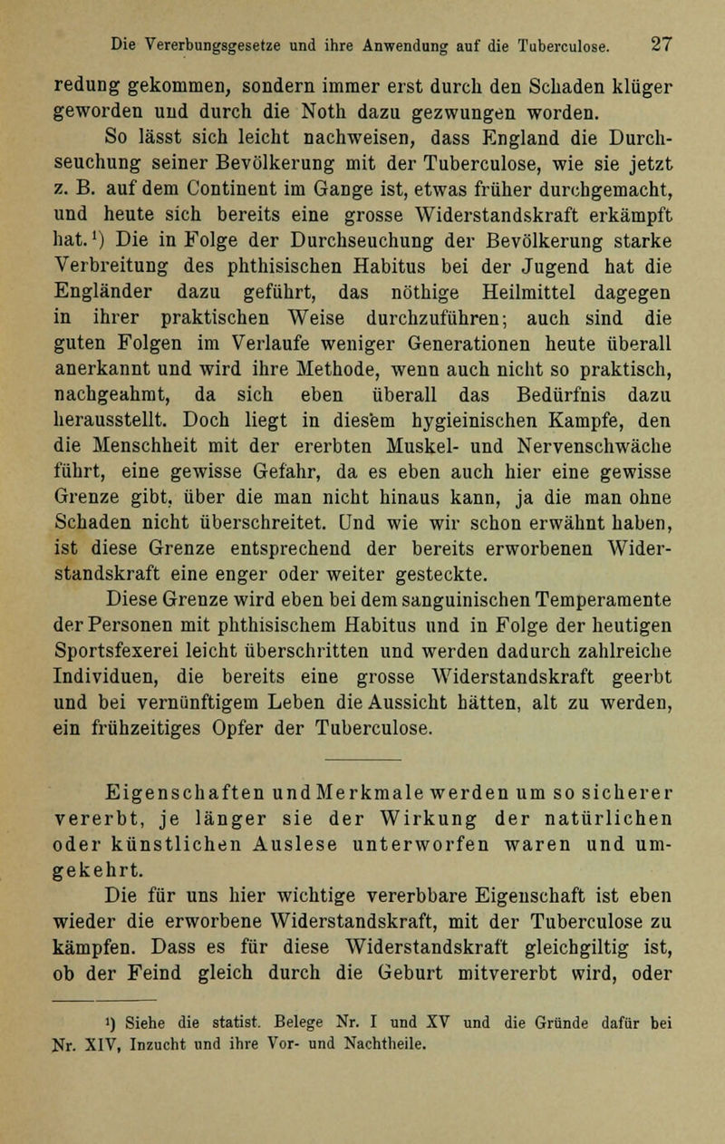 redung gekommen, sondern immer erst durch den Schaden klüger geworden und durch die Noth dazu gezwungen worden. So lässt sich leicht nachweisen, dass England die Durch- seuchung seiner Bevölkerung mit der Tuberculose, wie sie jetzt z. B. auf dem Continent im Gange ist, etwas früher durchgemacht, und heute sich bereits eine grosse Widerstandskraft erkämpft hat.') Die in Folge der Durchseuchung der Bevölkerung starke Verbreitung des phthisischen Habitus bei der Jugend hat die Engländer dazu geführt, das nöthige Heilmittel dagegen in ihrer praktischen Weise durchzuführen; auch sind die guten Folgen im Verlaufe weniger Generationen heute überall anerkannt und wird ihre Methode, wenn auch nicht so praktisch, nachgeahmt, da sich eben überall das Bedürfnis dazu herausstellt. Doch liegt in diesem hygieinischen Kampfe, den die Menschheit mit der ererbten Muskel- und Nervenschwäche führt, eine gewisse Gefahr, da es eben auch hier eine gewisse Grenze gibt, über die man nicht hinaus kann, ja die man ohne Schaden nicht überschreitet. Und wie wir schon erwähnt haben, ist diese Grenze entsprechend der bereits erworbenen Wider- standskraft eine enger oder weiter gesteckte. Diese Grenze wird eben bei dem sanguinischen Temperamente der Personen mit phthisischem Habitus und in Folge der heutigen Sportsfexerei leicht überschritten und werden dadurch zahlreiche Individuen, die bereits eine grosse Widerstandskraft geerbt und bei vernünftigem Leben die Aussicht hätten, alt zu werden, ein frühzeitiges Opfer der Tuberculose. Eigenschaften undMerkmale werden um so sicherer vererbt, je länger sie der Wirkung der natürlichen oder künstlichen Auslese unterworfen waren und um- gekehrt. Die für uns hier wichtige vererbbare Eigenschaft ist eben wieder die erworbene Widerstandskraft, mit der Tuberculose zu kämpfen. Dass es für diese Widerstandskraft gleichgiltig ist, ob der Feind gleich durch die Geburt mitvererbt wird, oder ') Siehe die statist. Belege Nr. I und XV und die Gründe dafür bei Nr. XIV, Inzucht und ihre Vor- und Nachtheile.