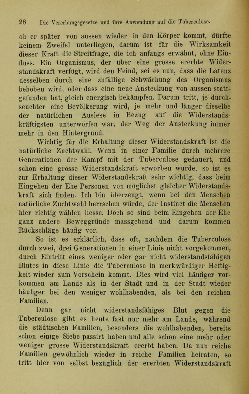 ob er später von aussen wieder in den Körper kommt, dürfte keinem Zweifel unterliegen, darum ist für die Wirksamkeit dieser Kraft die Streitfrage, die ich anfangs erwähnt, ohne Ein- fluss. Ein Organismus, der über eine grosse ererbte Wider- standskraft verfügt, wird den Feind, sei es nun, dass die Latenz desselben durch eine zufällige Schwächung des Organismus behoben wird, oder dass eine neue Ansteckung von aussen statt- gefunden hat, gleich energisch bekämpfen. Darum tritt, je durch- seuchter eine Bevölkerung wird, je mehr und länger dieselbe der natürlichen Auslese in Bezug auf die Widerstands- kräftigsten unterworfen war, der Weg der Ansteckung immer mehr in den Hintergrund. Wichtig für die Erhaltung dieser Widerstandskraft ist die natürliche Zuchtwahl. Wenn in einer Familie durch mehrere Generationen der Kampf mit der Tuberculose gedauert, und schon eine grosse Widerstandskraft erworben wurde, so ist es zur Erhaltung dieser Widerstandskraft sehr wichtig, dass beim Eingehen der Ehe Personen von möglichst gleicher Widerstands- kraft sich linden. Ich bin überzeugt, wenn bei den Menschen natürliche Zuchtwahl herrschen würde, der Instinct die Menschen hier richtig wählen Hesse. Doch so sind beim Eingehen der Ehe ganz andere Beweggründe massgebend und darum kommen Rückschläge häufig vor. So ist es erklärlich, dass oft, nachdem die Tuberculose durch zwei, drei Generationen in einer Linie nicht vorgekommen, durch Eintritt eines weniger oder gar nicht widerstandsfähigen Blutes in diese Linie die Tuberculose in merkwürdiger Heftig- keit wieder zum Vorschein kommt. Dies wird viel häufiger vor- kommen am Lande als in der Stadt und in der Stadt wieder häufiger bei den weniger wohlhabenden, als bei den reichen Familien. Denn gar nicht widerstandsfähiges Blut gegen die Tuberculose gibt es heute fast nur mehr am Lande, während die städtischen Familien, besonders die wohlhabenden, bereits schon einige Siebe passirt haben und alle schon eine mehr oder weniger grosse Widerstandskraft ererbt haben. Da nun reiche Familien gewöhnlich wieder in reiche Familien heiraten, so tritt hier von selbst bezüglich der ererbten Widerstandskraft