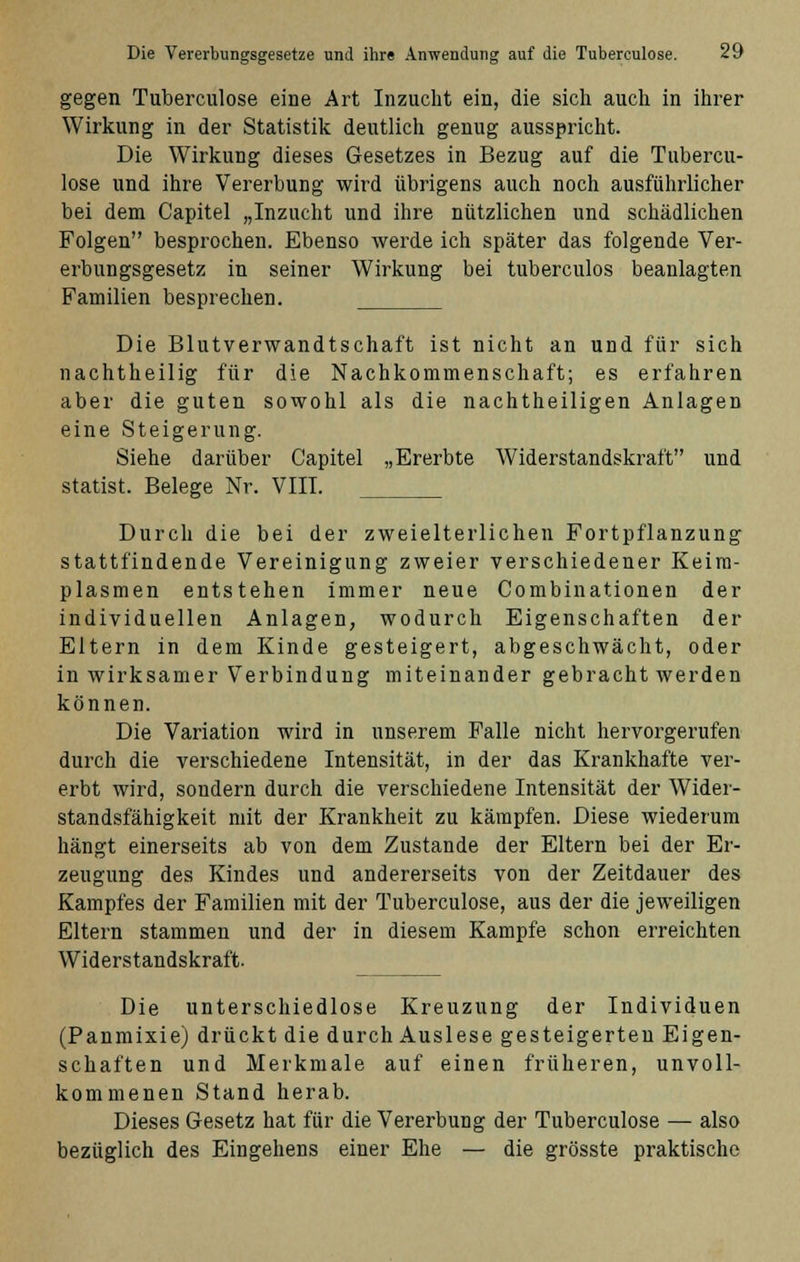 gegen Tuberculose eine Art Inzucht ein, die sich auch in ihrer Wirkung in der Statistik deutlich genug ausspricht. Die Wirkung dieses Gesetzes in Bezug auf die Tubercu- lose und ihre Vererbung wird übrigens auch noch ausführlicher bei dem Capitel „Inzucht und ihre nützlichen und schädlichen Folgen besprochen. Ebenso werde ich später das folgende Ver- erbungsgesetz in seiner Wirkung bei tuberculos beanlagten Familien besprechen. Die Blutverwandtschaft ist nicht an und für sich nachtheilig für die Nachkommenschaft; es erfahren aber die guten sowohl als die nachtheiligen Anlagen eine Steigerung. Siehe darüber Capitel „Ererbte Widerstandskraft und Statist. Belege Nr. VIII. Durch die bei der zweielterlichen Fortpflanzung stattfindende Vereinigung zweier verschiedener Keim- plasmen entstehen immer neue Combinationen der individuellen Anlagen, wodurch Eigenschaften der Eltern in dem Kinde gesteigert, abgeschwächt, oder in wirksamer Verbindung miteinander gebracht werden können. Die Variation wird in unserem Falle nicht hervorgerufen durch die verschiedene Intensität, in der das Krankhafte ver- erbt wird, sondern durch die verschiedene Intensität der Wider- standsfähigkeit mit der Krankheit zu kämpfen. Diese wiederum hängt einerseits ab von dem Zustande der Eltern bei der Er- zeugung des Kindes und andererseits von der Zeitdauer des Kampfes der Familien mit der Tuberculose, aus der die jeweiligen Eltern stammen und der in diesem Kampfe schon erreichten Widerstandskraft. Die unterschiedlose Kreuzung der Individuen (Panmixie) drückt die durch Auslese gesteigerten Eigen- schaften und Merkmale auf einen früheren, unvoll- kommenen Stand herab. Dieses Gesetz hat für die Vererbung der Tuberculose — also bezüglich des Eingehens einer Ehe — die grösste praktische