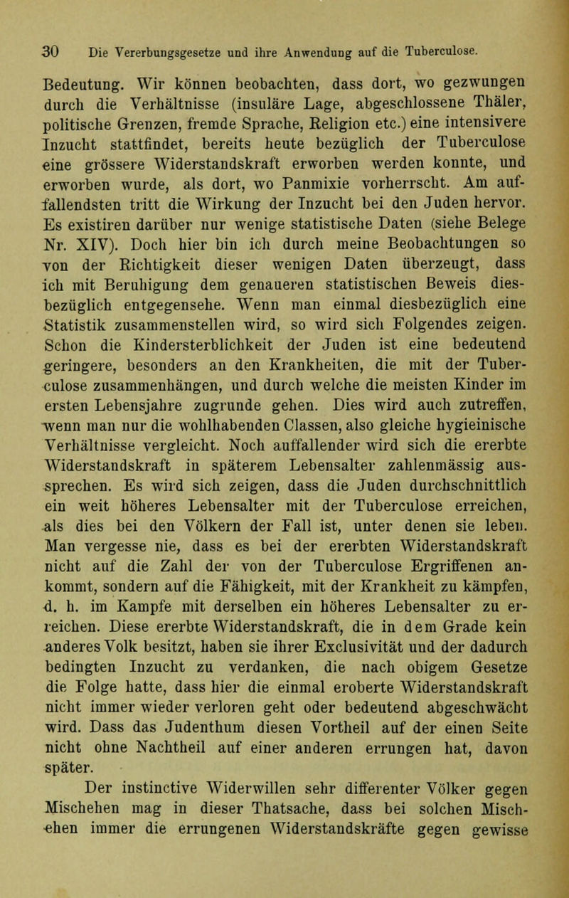 Bedeutung. Wir können beobachten, dass dort, wo gezwungen durch die Verhältnisse (insulare Lage, abgeschlossene Thäler, politische Grenzen, fremde Sprache, Religion etc.) eine intensivere Inzucht stattfindet, bereits heute bezüglich der Tuberculose eine grössere Widerstandskraft erworben werden konnte, und erworben wurde, als dort, wo Panmixie vorherrscht. Am auf- fallendsten tritt die Wirkung der Inzucht bei den Juden hervor. Es existiren darüber nur wenige statistische Daten (siehe Belege Nr. XIV). Doch hier bin ich durch meine Beobachtungen so von der Richtigkeit dieser wenigen Daten überzeugt, dass ich mit Beruhigung dem genaueren statistischen Beweis dies- bezüglich entgegensehe. Wenn man einmal diesbezüglich eine Statistik zusammenstellen wird, so wird sich Folgendes zeigen. Schon die Kindersterblichkeit der Juden ist eine bedeutend geringere, besonders an den Krankheiten, die mit der Tuber- culose zusammenhängen, und durch welche die meisten Kinder im ersten Lebensjahre zugrunde gehen. Dies wird auch zutreffen, wenn man nur die wohlhabenden Classen, also gleiche hygieinische Verhältnisse vergleicht. Noch auffallender wird sich die ererbte Widerstandskraft in späterem Lebensalter zahlenmässig aus- sprechen. Es wird sich zeigen, dass die Juden durchschnittlich ein weit höheres Lebensalter mit der Tuberculose erreichen, 3,1s dies bei den Völkern der Fall ist, unter denen sie leben. Man vergesse nie, dass es bei der ererbten Widerstandskraft nicht auf die Zahl der von der Tuberculose Ergriffenen an- kommt, sondern auf die Fähigkeit, mit der Krankheit zu kämpfen, d. h. im Kampfe mit derselben ein höheres Lebensalter zu er- reichen. Diese ererbte Widerstandskraft, die in dem Grade kein anderes Volk besitzt, haben sie ihrer Exclusivität und der dadurch bedingten Inzucht zu verdanken, die nach obigem Gesetze die Folge hatte, dass hier die einmal eroberte Widerstandskraft nicht immer wieder verloren geht oder bedeutend abgeschwächt wird. Dass das Judenthum diesen Vortheil auf der einen Seite nicht ohne Nachtheil auf einer anderen errungen hat, davon später. Der instinctive Widerwillen sehr differenter Völker gegen Mischehen mag in dieser Thatsache, dass bei solchen Misch- ehen immer die errungenen Widerstandskräfte gegen gewisse