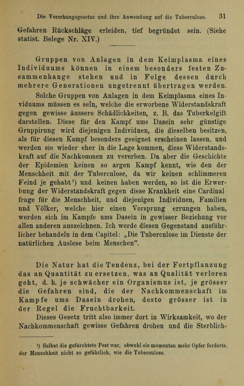 Gefahren Rückschläge erleiden, tief begründet sein. (Siehe Statist. Belege Nr. XIV.) Gruppen von Anlagen in dem Keimplasma eines Individuums können in einem besonders festen Zu- sammenhange stehen und in Folge dessen durch mehrere Generationen ungetrennt übertragen werden. Solche Gruppen von Anlagen in dem Keimplasma eines In- viduums müssen es sein, welche die erworbene Widerstandskraft gegen gewisse äussere Schädlichkeiten, z. B. das Tuberkelgift darstellen. Diese für den Kampf ums Dasein sehr günstige Gruppirung wird diejenigen Individuen, die dieselben besitzen, als für diesen Kampf besonders geeignet erscheinen lassen, und werden sie wieder eher in die Lage kommen, diese Widerstands- kraft auf die Nachkommen zu vererben. Da aber die Geschichte der Epidemien keinen so argen Kampf kennt, wie den der Menschheit mit der Tuberculose, da wir keinen schlimmeren Feind je gehabt') und keinen haben werden, so ist die Erwer- bung der Widerstandskraft gegen diese Krankheit eine Cardinal frage für die Menschheit, und diejenigen Individuen, Familien und Völker, welche hier einen Vorsprung errungen haben, werden sich im Kampfe ums Dasein in gewisser Beziehung vor allen anderen auszeichnen. Ich werde diesen Gegenstand ausführ- licher behandeln in dem Capitel: „Die Tuberculose im Dienste der natürlichen Auslese beim Menschen. Die Natur hat die Tendenz, bei der Fortpflanzung das an Quantität zu ersetzen, was an Qualität verloren geht, d. h. je schwächer ein Organismus ist, je grösser die Gefahren sind, die der Nachkommenschaft im Kampfe ums Dasein drohen, desto grösser ist in der Regel die Fruchtbarkeit. Dieses Gesetz tritt also immer dort in Wirksamkeit, wo der Nachkommenschaft gewisse Gefahren drohen und die Sterblich- !) Selbst die gefürchtete Pest war, obwohl sie momentan mehr Opfer forderte, der Menschheit nicht so gefährlich, wie die Tuberculose.