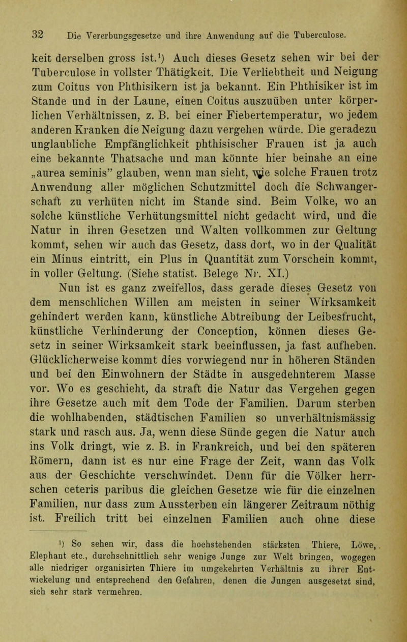 keit derselben gross ist.') Auch dieses Gesetz sehen wir bei der Tuberculose in vollster Thätigkeit. Die Verliebtheit und Neigung zum Coitus von Phthisikern ist ja bekannt. Ein Phthisiker ist im Stande und in der Laune, einen Coitus auszuüben unter körper- lichen Verhältnissen, z. B. bei einer Fiebertemperatur, wo jedem anderen Kranken die Neigung dazu vergehen würde. Die geradezu unglaubliche Empfänglichkeit phthisischer Frauen ist ja auch eine bekannte Thatsache und man könnte hier beinahe an eine „aurea seminis glauben, wenn man sieht, vg.e solche Frauen trotz Anwendung aller möglichen Schutzmittel doch die Schwanger- schaft zu verhüten nicht im Stande sind. Beim Volke, wo an solche künstliche Verhütungsmittel nicht gedacht wird, und die Natur in ihren Gesetzen und Walten vollkommen zur Geltung kommt, sehen wir auch das Gesetz, dass dort, wo in der Qualität ein Minus eintritt, ein Plus in Quantität zum Vorschein kommt, in voller Geltung. (Siehe Statist. Belege Nr. XL) Nun ist es ganz zweifellos, dass gerade dieses Gesetz von dem menschlichen Willen am meisten in seiner Wirksamkeit gehindert werden kann, künstliche Abtreibung der Leibesfrucht, künstliche Verhinderung der Conception, können dieses Ge- setz in seiner Wirksamkeit stark beeinflussen, ja fast aufheben. Glücklicherweise kommt dies vorwiegend nur in höheren Ständen und bei den Einwohnern der Städte in ausgedehnterem Masse vor. Wo es geschieht, da straft die Natur das Vergehen gegen ihre Gesetze auch mit dem Tode der Familien. Darum sterben die wohlhabenden, städtischen Familien so unverhältnismässig stark und rasch aus. Ja, wenn diese Sünde gegen die Natur auch ins Volk dringt, wie z. B. in Frankreich, und bei den späteren Römern, dann ist es nur eine Frage der Zeit, wann das Volk aus der Geschichte verschwindet. Denn für die Völker herr- schen ceteris paribus die gleichen Gesetze wie für die einzelnen Familien, nur dass zum Aussterben ein längerer Zeitraum nöthig ist. Freilich tritt bei einzelnen Familien auch ohne diese ') So sehen wir, dass die hochstehenden stärksten Thiere, Löwe,. Elephant etc., durchschnittlich sehr wenige Junge zur Welt bringen, wogegen alle niedriger organisirten Thiere im umgekehrten Verhältnis zu ihrer Ent- wickelung und entsprechend den Gefahren, denen die Jungen ausgesetzt sind, sieh sehr stark vermehren.