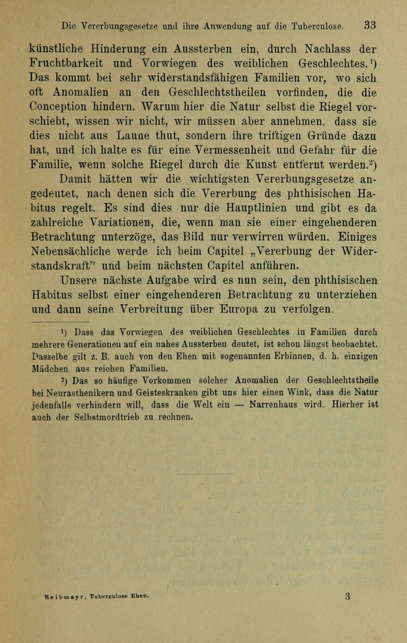 künstliche Hinderung ein Aussterben ein, durch Nachlass der Fruchtbarkeit und Vorwiegen des weiblichen Geschlechtes.1) Das kommt bei sehr widerstandsfähigen Familien vor, wo sich oft Anomalien an den Geschlechtstheilen vorfinden, die die Conception hindern. Warum hier die Natur selbst die Kiegel vor- schiebt, wissen wir nicht, wir müssen aber annehmen, dass sie dies nicht aus Laune thut, sondern ihre triftigen Gründe dazu hat, und ich halte es für eine Vermessenheit und Gefahr für die Familie, wenn solche Kiegel durch die Kunst entfernt werden.2) Damit hätten wir die wichtigsten Vererbungsgesetze an- gedeutet, nach denen sich die Vererbung des phthisischen Ha- bitus regelt. Es sind dies nur die Hauptlinien und gibt es da zahlreiche Variationen, die, wenn man sie einer eingehenderen Betrachtung unterzöge, das Bild nur verwirren würden. Einiges Nebensächliche werde ich beim Capitel „Vererbung der Wider- standskraft und beim nächsten Capitel anführen. Unsere nächste Aufgabe wird es nun sein, den phthisischen Habitus selbst einer eingehenderen Betrachtung zu unterziehen und dann seine, Verbreitung über Europa zu verfolgen. ') Dass das Vorwiegen des weibliehen Geschlechtes in Familien durch mehrere Generationen auf ein nahes Aussterben deutet, ist schon längst beobachtet. Dasselbe gilt z. B. auch von den Ehen mit sogenannten Erbinnen, d. h. einzigen Mädchen aus reichen Familien. 2) Das so häufige Vorkommen solcher Anomalien der Gesehlechtstheile bei Neurasthenikern und Geisteskranken gibt uns hier einen Wink, dass die Natur jedenfalls verhindern will, dass die Welt ein — Narrenhaus wird. Hierher ist auch der Selbstmordtrieb zu rechnen. Reibmayr, Tuberculoee Ehen.