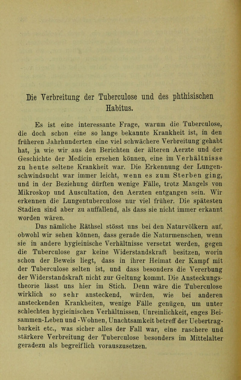 Die Verbreitung der Tuberculose und des phthisischen Habitus. Es ist eine interessante Frage, warum die Tuberculose, die doch schon eine so lange bekannte Krankheit ist, in den früheren Jahrhunderten eine viel schwächere Verbreitung gehabt hat, ja wie wir aus den Berichten der älteren Aerzte und der Geschichte der Medicin ersehen können, eine im Verhältnisse zu heute seltene Krankheit war. Die Erkennung der Lungen- schwindsucht war immer leicht, wenn es zum Sterben ging, und in der Beziehung dürften wenige Fälle, trotz Maugels von Mikroskop und Auscultation, den Aerzten entgangen sein. Wir erkennen die Lungentuberculose nur viel früher. Die spätesten Stadien sind aber zu auffallend, als dass sie nicht immer erkannt worden wären. Das nämliche Bäthsel stösst uns bei den Naturvölkern auf, obwohl wir sehen können, dass gerade die Naturmenschen, wenn sie in andere hygieinische Verhältnisse versetzt werden, gegen die Tuberculose gar keine Widerstandskraft besitzen, worin schon der Beweis liegt, dass in ihrer Heimat der Kampf mit der Tuberculose selten ist, und dass besonders die Vererbung der Widerstandskraft nicht zur Geltung kommt. Die Ansteckungs- theorie lässt uns hier im Stich. Denn wäre die Tuberculose wirklich so sehr ansteckend, würden, wie bei anderen ansteckenden Krankheiten, wenige Fälle genügen, um unter schlechten hygieinischen Verhältnissen, [Jnreinlichkeit, enges Bei- sammen-Leben und -Wohnen, Unachtsamkeit betreff der Uebertrag- barkeit etc., was sicher alles der Fall war, eine raschere und stärkere Verbreitung der Tuberculose besonders im Mittelalter geradezu als begreiflich vorauszusetzen.