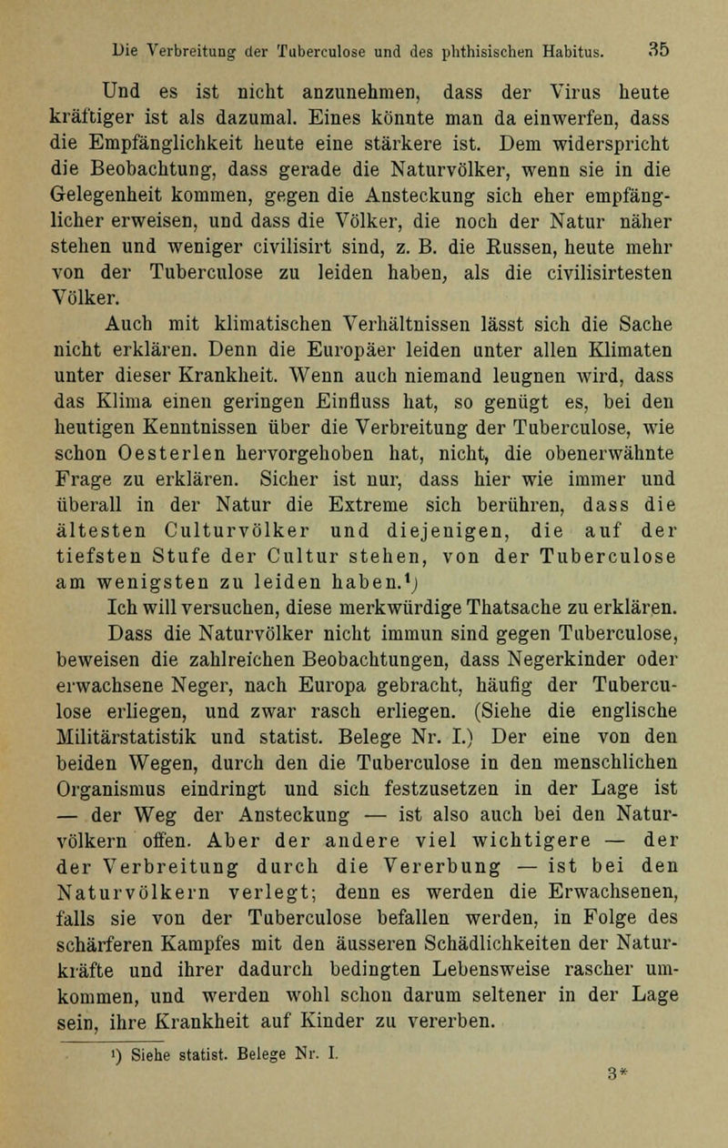 Und es ist nicht anzunehmen, dass der Virus heute kräftiger ist als dazumal. Eines könnte man da einwerfen, dass die Empfänglichkeit heute eine stärkere ist. Dem widerspricht die Beobachtung, dass gerade die Naturvölker, wenn sie in die Gelegenheit kommen, gegen die Ansteckung sich eher empfäng- licher erweisen, und dass die Völker, die noch der Natur näher stehen und weniger civilisirt sind, z. B. die Bussen, heute mehr von der Tuberculose zu leiden haben, als die civilisirtesten Völker. Auch mit klimatischen Verhältnissen lässt sich die Sache nicht erklären. Denn die Europäer leiden unter allen Klimaten unter dieser Krankheit. Wenn auch niemand leugnen wird, dass das Klima einen geringen Einfluss hat, so genügt es, bei den heutigen Kenntnissen über die Verbreitung der Tuberculose, wie schon Oesterlen hervorgehoben hat, nicht, die obenerwähnte Frage zu erklären. Sicher ist nur, dass hier wie immer und überall in der Natur die Extreme sich berühren, dass die ältesten Culturvölker und diejenigen, die auf der tiefsten Stufe der Cultur stehen, von der Tuberculose am wenigsten zu leiden haben.1; Ich will versuchen, diese merkwürdige Thatsache zu erklären. Dass die Naturvölker nicht immun sind gegen Tuberculose, beweisen die zahlreichen Beobachtungen, dass Negerkinder oder erwachsene Neger, nach Europa gebracht, häufig der Tubercu- lose erliegen, und zwar rasch erliegen. (Siehe die englische Militärstatistik und Statist. Belege Nr. I.) Der eine von den beiden Wegen, durch den die Tuberculose in den menschlichen Organismus eindringt und sich festzusetzen in der Lage ist — der Weg der Ansteckung — ist also auch bei den Natur- völkern offen. Aber der andere viel wichtigere — der der Verbreitung durch die Vererbung — ist bei den Naturvölkern verlegt; denn es werden die Erwachsenen, falls sie von der Tuberculose befallen werden, in Folge des schärferen Kampfes mit den äusseren Schädlichkeiten der Natur- kräfte und ihrer dadurch bedingten Lebensweise rascher um- kommen, und werden wohl schon darum seltener in der Lage sein, ihre Krankheit auf Kinder zu vererben. !) Siehe Statist. Belege Nr. I. 3*