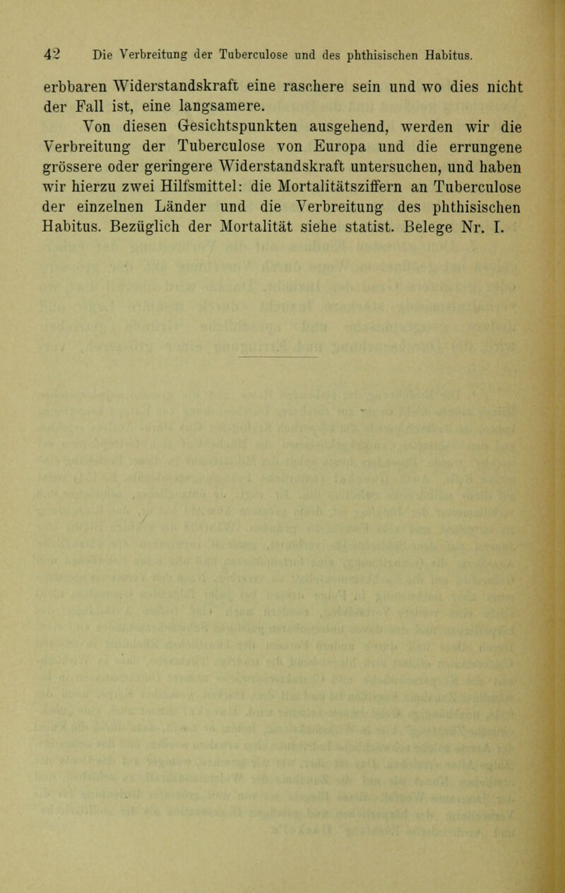 erbbaren Widerstandskraft eine raschere sein und wo dies nicht der Fall ist, eine langsamere. Von diesen Gesichtspunkten ausgehend, werden wir die Verbreitung der Tuberculose von Europa und die errungene grössere oder geringere Widerstandskraft untersuchen, und haben wir hierzu zwei Hilfsmittel: die Mortalitätsziffern an Tuberculose der einzelnen Länder und die Verbreitung des phthisischen Habitus. Bezüglich der Mortalität siehe Statist. Belege Nr. I.